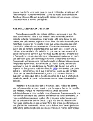 aquele que tenha uma idéia clara do que é civilização, a idéia que sói
faltar ao típico "homem de ciência", cume de nossa atual civilização.
Também ele acredita que a civilização está aí, simplesmente, como a
crosta terrestre e a selva primigênea.



XIII. O MAIOR PERIGO, O ESTADO

    Numa boa ordenação das coisas públicas, a massa é o que não
atua por si mesma. Tal é a sua missão. Veio ao mundo para ser
dirigida, influída, representada, organizada - até para deixar de ser
massa, ou, pelo menos, aspirar a isso -. Mas não veio ao mundo para
fazer tudo isso por si. Necessita referir sua vida à instância superior,
constituída pelas minorias excelentes. Discuta-se quanto se queira
quem são os homens excelentes; mas que sem eles - sejam uns ou
outros - a humanidade não existiria no que tem de mais essencial, é
coisa sobre a qual convém que não haja dúvida alguma, embora leve
a Europa todo um século metendo a cabeça debaixo da asa, ao modo
dos estrúcios para ver se consegue não ver tão radiante evidência.
Porque não se trata de uma opinião fundada em fatos mais ou menos
freqüentes e prováveis, mas numa lei da "física" social, muito mais
incomovível que as leis da física de Newton. No dia em que volte a
imperar na Europa uma autêntica filosofia (66) - única coisa que pode
salvá-la -, compreender-se-á que o homem é, tenha ou não vontade
disso, um ser constitutivamente forçado a procurar uma instância
superior. Se consegue por si mesmo encontrá-la, é que é um homem
excelente; senão, é que é um homem-massa e necessita recebê-la
daquele.

    Pretender a massa atuar por si mesma é, pois, rebelar-se contra
seu próprio destino, e como isso é o que faz agora, falo eu da rebelião
das massas. Porque no final das contas a única coisa que
substancialmente e com verdade pode chamar-se é a que consiste em
não aceitar cada qual seu destino, em rebelar-se contra si mesmo. A
rigor, a rebelião do arcanjo Luzbel não o houvera sido menos se em
vez de empenhar-se em ser Deus - o que não era seu destino - se
houvesse obstinado em ser o mais ínfimo dos anjos, que tampouco o
era. (Se Luzbel tivesse sido russo, como Tolstoi, teria talvez preferido
este último estilo de rebeldia, que não é mais nem menos contra Deus
 
