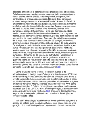 poderosa em número e potência que as preexistentes: a burguesia.
Esta burguesia sem mérito possuía, antes de tudo e sobretudo uma
coisa: talento, talento prático. Sabia organizar, disciplinar, dar
continuidade e articulação ao esforço. No meio dela, como num
oceano, navegava ao azar a "nave do Estado". A nave do Estado é
uma metáfora reinventada pela burguesia, que se sentia a si mesma
oceânica, onipotente e grávida de tormentas. Aquela nave era coisa
de nada ou pouco mais: apenas tinha soldados, apenas tinha
burocratas, apenas tinha dinheiro. Havia sido fabricada na Idade
Média por uma classe de homens muito diferentes dos burgueses: os
nobres, gente admirável por sua coragem, por seu dom de mando, por
seu sentido de responsabilidade. Sem eles não existiriam as nações
da Europa. Mas com todas essas virtudes do coração, os nobres
andavam, sempre andaram, mal de cabeça. Viviam da outra víscera.
De inteligência muito limitada, sentimentais, instintivos, intuitivos; em
suma, "irracionais". Por isso não puderam desenvolver nenhuma
técnica, coisa que obriga à racionalização. Não inventaram a pólvora.
Entediaram-se. Incapazes de inventar novas armas, deixaram que os
burgueses - tomando-as do Oriente ou outro lugar - utilizassem a
pólvora, e com isso, automaticamente, ganharam a batalha ao
guerreiro nobre, ao "cavalheiro", coberto estupidamente de ferro, que
apenas podia mover-se na lida, e a quem não ocorrera que o segredo
eterno da guerra não consiste tanto nos meios de defesa como nos de
agressão (segredo que Napoleão redescobriria) (68)

   Como o Estado é uma técnica - de ordem pública e de
administração -, o "antigo regime" chega aos fins do século XVIII com
um Estado fraquíssimo, açoitado de todos os lados por uma ampla e
revolta sociedade. A desproporção entre o poder do Estado e o poder
social é tal nesse momento, que comparando a situação com a vigente
em tempo de Carlos Magno, aparece o Estado do século XVIII como
uma degeneração. O Estado carolíngio era, está claro, muito menos
poderoso que o de Luís XVI, mas, em compensação, a sociedade que
o rodeava não tinha força nenhuma (69). O enorme desnível entre a
força social e a do poder público tornou possível a Revolução, as
revoluções (até 1848).

   Mas com a Revolução apossou-se do Poder público a burguesia e
aplicou ao Estado suas inegáveis virtudes, e em pouco mais de uma
geração criou um Estado poderoso, que acabou com as revoluções.
 