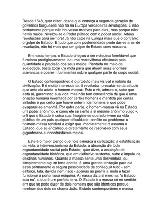 Desde 1848, quer dizer, desde que começa a segunda geração de
governos burgueses não há na Europa verdadeiras revoluções. E não
certamente porque não houvesse motivos para elas, mas porque não
havia meios. Nivelou-se o Poder público com o poder social. Adeus
revoluções para sempre! Já não cabe na Europa mais que o contrário:
o golpe de Estado. E tudo que com posterioridade pode dar-se ares de
revolução, não foi mais que um golpe de Estado com máscara.

   Em nosso tempo, o Estado chegou a ser máquina formidável que
funciona prodigiosamente, de uma maravilhosa eficiência pela
quantidade e precisão dos seus meios. Plantada no meio da
sociedade, basta tocar u'a mola para que atuem suas enormes
alavancas e operem fulminantes sobre qualquer parte do corpo social.

    O Estado contemporâneo é o produto mais visível e notório da
civilização. E é muito interessante, é revelador, precatar-se da atitude
que ante ele adota o homem-massa. Este o vê, admira-o, sabe que
está aí, garantindo sua vida; mas não tem consciência de que é uma
criação humana inventada por certos homens e mantida por certas
virtudes e por certo que houve ontem nos homens e que pode
evaporar-se amanhã. Por outra parte, o homem-massa vê no Estado
um poder anônimo, e como ele se sente a si mesmo anônimo vulgo -,
crê que o Estado é coisa sua. Imagine-se que sobrevem na vida
pública de um país qualquer dificuldade, conflito ou problema: o
homem-massa tenderá a exigir que imediatamente o assuma o
Estado, que se encarregue diretamente de resolvê-lo com seus
gigantescos e incontrastáveis meios.

   Este é o maior perigo que hoje ameaça a civilização: a estatificação
da vida, o intervencionismo do Estado, a absorção de toda
espontaneidade social pelo Estado; quer dizer, a anulação da
espontaneidade histórica, que em definitivo sustenta, nutre e impele os
destinos humanos. Quando a massa sente uma desventura, ou
simplesmente algum forte apetite, é uma grande tentação para ela
essa permanente e segura possibilidade de conseguir tudo - sem
esforço, luta, dúvida nem risco - apenas ao premir a mola e fazer
funcionar a portentosa máquina. A massa diz a si mesma: "o Estado
sou eu", o que é um perfeito erro. O Estado é a massa só no sentido
em que se pode dizer de dois homens que são idênticos porque
nenhum dos dois se chama João. Estado contemporâneo e massa
 