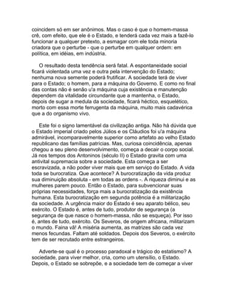 coincidem só em ser anônimos. Mas o caso é que o homem-massa
crê, com efeito, que ele é o Estado, e tenderá cada vez mais a fazê-lo
funcionar a qualquer pretexto, a esmagar com ele toda minoria
criadora que o perturbe - que o perturbe em qualquer ordem: em
política, em idéias, em indústria.

    O resultado desta tendência será fatal. A espontaneidade social
ficará violentada uma vez e outra pela intervenção do Estado;
nenhuma nova semente poderá frutificar. A sociedade terá de viver
para o Estado; o homem, para a máquina do Governo. E como no final
das contas não é senão u'a máquina cuja existência e manutenção
dependem da vitalidade circundante que a mantenha, o Estado,
depois de sugar a medula da sociedade, ficará héctico, esquelético,
morto com essa morte ferrugenta da máquina, muito mais cadavérica
que a do organismo vivo.

    Este foi o signo lamentável da civilização antiga. Não há dúvida que
o Estado imperial criado pelos Júlios e os Cláudios foi u'a máquina
admirável, incomparavelmente superior como artefato ao velho Estado
republicano das famílias patrícias. Mas, curiosa coincidência, apenas
chegou a seu pleno desenvolvimento, começa a decair o corpo social.
Já nos tempos dos Antoninos (século II) o Estado gravita com uma
antivital supremacia sobre a sociedade. Esta começa a ser
escravizada, a não poder viver mais que em serviço do Estado. A vida
toda se burocratiza. Que acontece? A burocratização da vida produz
sua diminuição absoluta - em todas as ordens -. A riqueza diminui e as
mulheres parem pouco. Então o Estado, para subvencionar suas
próprias necessidades, força mais a burocratização da existência
humana. Esta burocratização em segunda potência é a militarização
da sociedade. A urgência maior do Estado é seu aparato bélico, seu
exército. O Estado é, antes de tudo, produtor de segurança (a
segurança de que nasce o homem-massa, não se esqueça). Por isso
é, antes de tudo, exército. Os Severos, de origem africana, militarizam
o mundo. Faina vã! A miséria aumenta, as matrizes são cada vez
menos fecundas. Faltam até soldados. Depois dos Severos, o exército
tem de ser recrutado entre estrangeiros.

   Adverte-se qual é o processo paradoxal e trágico do estatismo? A
sociedade, para viver melhor, cria, como um utensílio, o Estado.
Depois, o Estado se sobrepõe, e a sociedade tem de começar a viver
 