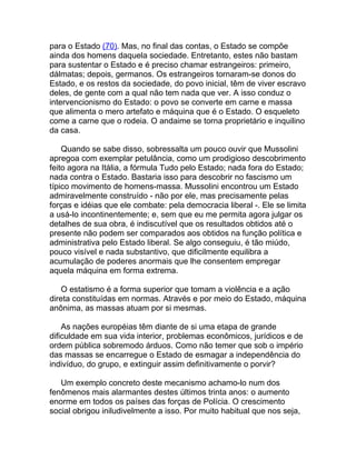 para o Estado (70). Mas, no final das contas, o Estado se compõe
ainda dos homens daquela sociedade. Entretanto, estes não bastam
para sustentar o Estado e é preciso chamar estrangeiros: primeiro,
dálmatas; depois, germanos. Os estrangeiros tornaram-se donos do
Estado, e os restos da sociedade, do povo inicial, têm de viver escravo
deles, de gente com a qual não tem nada que ver. A isso conduz o
intervencionismo do Estado: o povo se converte em carne e massa
que alimenta o mero artefato e máquina que é o Estado. O esqueleto
come a carne que o rodeia. O andaime se torna proprietário e inquilino
da casa.

    Quando se sabe disso, sobressalta um pouco ouvir que Mussolini
apregoa com exemplar petulância, como um prodigioso descobrimento
feito agora na Itália, a fórmula Tudo pelo Estado; nada fora do Estado;
nada contra o Estado. Bastaria isso para descobrir no fascismo um
típico movimento de homens-massa. Mussolini encontrou um Estado
admiravelmente construído - não por ele, mas precisamente pelas
forças e idéias que ele combate: pela democracia liberal -. Ele se limita
a usá-lo incontinentemente; e, sem que eu me permita agora julgar os
detalhes de sua obra, é indiscutível que os resultados obtidos até o
presente não podem ser comparados aos obtidos na função política e
administrativa pelo Estado liberal. Se algo conseguiu, é tão miúdo,
pouco visível e nada substantivo, que dificilmente equilibra a
acumulação de poderes anormais que lhe consentem empregar
aquela máquina em forma extrema.

    O estatismo é a forma superior que tomam a violência e a ação
direta constituídas em normas. Através e por meio do Estado, máquina
anônima, as massas atuam por si mesmas.

    As nações européias têm diante de si uma etapa de grande
dificuldade em sua vida interior, problemas econômicos, jurídicos e de
ordem pública sobremodo árduos. Como não temer que sob o império
das massas se encarregue o Estado de esmagar a independência do
indivíduo, do grupo, e extinguir assim definitivamente o porvir?

   Um exemplo concreto deste mecanismo achamo-lo num dos
fenômenos mais alarmantes destes últimos trinta anos: o aumento
enorme em todos os países das forças de Polícia. O crescimento
social obrigou iniludivelmente a isso. Por muito habitual que nos seja,
 