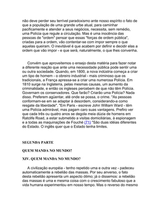 não deve perder seu terrível paradoxismo ante nosso espírito o fato de
que a população de uma grande urbe atual, para caminhar
pacificamente e atender a seus negócios, necessita, sem remédio,
uma Polícia que regule a circulação. Mas é uma inocência das
pessoas de "ordem" pensar que essas "forças de ordem pública",
criadas para a ordem, vão contentar-se com impor sempre o que
aquelas queiram. O inevitável é que acabem por definir e decidir elas a
ordem que vão impor - e que será, naturalmente, o que lhes convenha.


   Convém que aproveitemos o ensejo desta matéria para fazer notar
a diferente reação que ante uma necessidade pública pode sentir uma
ou outra sociedade. Quando, em 1800, a nova indústria começa a criar
um tipo de homem - o obreiro industrial - mais criminoso que os
tradicionais, a França apressa-se a criar uma numerosa Polícia. Em
1810 surge na Inglaterra, pelas mesmas causas, um aumento da
criminalidade, e então os ingleses percebem de que não têm Polícia.
Governam os conservadores. Que farão? Criarão uma Polícia? Nada
disso. Preferem agüentar, até onde se possa, o crime. "As pessoas
conformam-se em se adaptar à desordem, considerando-a como
resgate da liberdade". "Em Paris - escreve John William Ward - têm
uma Polícia admirável, mas pagam caro suas vantagens. Prefiro ver
que cada três ou quatro anos se degola meia dúzia de homens em
Ratclife Road, a estar submetido a visitas domiciliárias, à espionagem
e a todas as maquinações de Fouché (71) "São duas idéias diferentes
do Estado. O inglês quer que o Estado tenha limites.



SEGUNDA PARTE

QUEM MANDA NO MUNDO?

XIV. QUEM MANDA NO MUNDO?

   A civilização européia - tenho repetido uma e outra vez - padeceu
automaticamente a rebelião das massas. Por seu anverso, o fato
desta rebelião apresenta um aspecto ótimo; já o dissemos: a rebelião
das massas é uma e mesma coisa com o crescimento fabuloso que a
vida humana experimentou em nosso tempo. Mas o reverso do mesmo
 