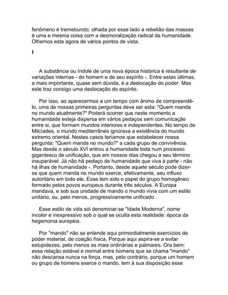 fenômeno é tremebundo; olhada por esse lado a rebelião das massas
é uma e mesma coisa com a desmoralização radical da humanidade.
Olhemos esta agora de vários pontos de vista.

I


   A substância ou índole de uma nova época histórica é resultante de
variações internas - do homem e de seu espírito -. Entre estas últimas,
a mais importante, quase sem dúvida, é a deslocação do poder. Mas
este traz consigo uma deslocação do espírito.

    Por isso, ao aparecermos a um tempo com ânimo de compreendê-
lo, uma de nossas primeiras perguntas deve ser esta: "Quem manda
no mundo atualmente?" Poderá ocorrer que neste momento a
humanidade esteja dispersa em vários pedaços sem comunicação
entre si, que formam mundos interiores e independentes. No tempo de
Milcíades, o mundo mediterrâneo ignorava a existência do mundo
extremo oriental. Nestes casos teríamos que estabelecer nossa
pergunta: "Quem manda no mundo?" a cada grupo de convivência.
Mas desde o século XVI entrou a humanidade toda num processo
gigantesco de unificação, que em nossos dias chegou a seu término
insuperável. Já não há pedaço de humanidade que viva à parte - não
há ilhas de humanidade -. Portanto, desde aquele século pode dizer-
se que quem manda no mundo exerce, efetivamente, seu influxo
autoritário em todo ele. Esse tem sido o papel do grupo homogêneo
formado pelos povos europeus durante três séculos. A Europa
mandava, e sob sua unidade de mando o mundo vivia com um estilo
unitário, ou, pelo menos, progressivamente unificado.

   Esse estilo de vida sói denominar-se "Idade Moderna", nome
incolor e inexpressivo sob o qual se oculta esta realidade: época da
hegemonia européia.

   Por "mando" não se entende aqui primordialmente exercícios de
poder material, de coação física. Porque aqui aspira-se a evitar
estupidezes, pelo menos as mais ordinárias e palmares. Ora bem:
essa relação estável e normal entre homens que se chama "mando"
não descansa nunca na força, mas, pelo contrário, porque um homem
ou grupo de homens exerce o mando, tem à sua disposição esse
 