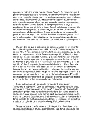 aparato ou máquina social que se chama "força". Os casos em que à
primeira vista parece ser a força o fundamento do mando, revelam-se
ante uma inspeção ulterior como os melhores exemplos para confirmar
aquela tese. Napoleão dirigiu à Espanha uma agressão, sustentou
esta agressão durante algum tempo; mas não mandou propriamente
na Espanha nem um dia sequer. E isso porque tinha a força e
precisamente porque só tinha a força. Convém distinguir entre um fato
ou processo de agressão e uma situação de mando. O mando é o
exercício normal da autoridade. O qual se funda sempre na opinião
pública - sempre, hoje como há dez mil anos, entre os ingleses como
entre os botocudos -. Jamais alguém mandou na terra nutrindo seu
mando essencialmente de outra coisa que não fosse a opinião pública.


    Ou acredita-se que a soberania da opinião pública foi um invento
feito pelo advogado Danton em 1789 ou por S. Tomás de Aquino no
século XIII? A noção desta soberania terá sido descoberta aqui ou ali,
nesta ou naquela data; mas o fato de que a opinião pública é a força
radical que nas sociedades humanas produz o fenômeno de mandar,
é coisa tão antiga e perene como o próprio homem. Assim, na física
de Newton a gravitação é a força que produz o movimento. E a lei da
opinião pública é a gravitação universal da história política. Sem ela,
nem a ciência histórica seria possível. Por isso muito agudamente
insinua Hume que o tema da história consiste em demonstrar como a
soberania da opinião pública, longe de ser uma aspiração utópica, é o
que pesou sempre e a toda hora nas sociedades humanas. Pois até
quem pretende governar com os janízaros depende da opinião destes
e da que tenham sobre estes os demais habitantes.

   A verdade é que não se manda com os janízaros. Assim,
Talleyrand a Napoleão: "Com as baionetas, Sire, pode-se fazer tudo,
menos uma coisa: sentar-se sobre elas." E mandar não é atitude de
arrebatar o poder, mas tranqüilo exercício dele. Em suma, mandar é
sentar-se. Trono, cadeira curul, banco azul, poltrona ministerial, sede.
Contra o que uma ótica inocente e folhetinesca supõe, o mandar não é
tanto questão de punhos como de nádegas. O Estado é, em definitivo,
o estado da opinião: uma situação de equilíbrio, de estática.

   O que sucede é que às vezes a opinião pública não existe. Uma
sociedade dividida em grupos discrepantes, cuja força de opinião fica
 