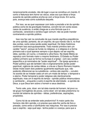 reciprocamente anulada, não dá lugar a que se constitua um mando. E
como a Natureza tem horror ao vácuo, esse oco que deixa a força
ausente de opinião pública enche-se com a força bruta. Em suma,
pois, avança esta como substituta daquela.

   Por isso, se se quer expressar com toda a precisão a lei da opinião
pública como lei da gravitação histórica, convém ter em conta esses
casos de ausência, e então chega-se a uma fórmula que é o
conhecido, venerável e verídico lugar comum: não se pode mandar
contrariando a opinião pública.

   Isso nos faz cair na conclusão de que mando significa prepotência
de uma opinião; portanto, de um espírito; de que mando não é, no final
das contas, outra coisa senão poder espiritual. Os fatos históricos
confirmam isso escrupulosamente. Todo mando primitivo tem um
caráter "sacro", porque se funda no religioso, e o religioso é a forma
primeira sob a qual aparece sempre o que depois vai ser espírito,
idéia, opinião; em suma, o imaterial e ultra-físico. Na Idade Média se
reproduz com formato maior o mesmo fenômeno. O Estado ou Poder
público primeiro que se forma na Europa é a Igreja - com seu caráter
específico e já nominativo de "poder espiritual" -. Da Igreja aprende o
Poder político que ele também não é originariamente senão poder
espiritual, vigência de certas idéias, e cria-se o Sacro Romano Império.
Deste modo lutam dois poderes igualmente espirituais que, não
podendo diferenciar-se na substância - ambos são espírito -, convêm
no acordo de se instalar cada um em um modo de tempo: o temporal e
o eterno. Poder temporal e poder religioso são identicamente
espirituais; mas um é espírito do tempo - opinião pública intramundana
e cambiante -, enquanto o outro é espírito de eternidade - a opinião de
Deus, a que Deus tem sobre o homem e seus destinos.

    Tanto vale, pois, dizer: em tal data manda tal homem, tal povo ou
tal grupo homogêneo de povos, como dizer: em tal data predomina no
mundo tal sistema de opiniões - idéias, preferências, aspirações,
propósitos.

   Como há de se entender este predomínio? A maior parte dos
homens não têm opinião, e é preciso que esta lhe venha de fora a
pressão, como entra o lubrificante nas máquinas. Por isso é preciso
que o espírito - seja qual seja - tenha poder e o exerça, para que a
 