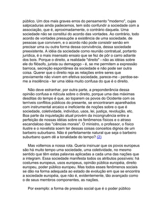 público. Um dos mais graves erros do pensamento "moderno", cujas
salpicaduras ainda padecemos, tem sido confundir a sociedade com a
associação, que é, aproximadamente, o contrário daquela. Uma
sociedade não se constitui do acordo das vontades. Ao contrário, todo
acordo de vontades pressupõe a existência de uma sociedade, de
pessoas que convivem, e o acordo não pode consistir senão em
precisar uma ou outra forma dessa convivência, dessa sociedade
preexistente. A idéia da sociedade como reunião contratual, portanto
jurídica, é o mais insensato ensaio que se fez de pôr o carro adiante
dos bois. Porque o direito, a realidade "direito" - não as idéias sobre
ele do filósofo, jurista ou demagogo - é, se me permitem a expressão
barroca, secreção espontânea da sociedade e não pode ser outra
coisa. Querer que o direito reja as relações entre seres que
previamente não vivem em efetiva sociedade, parece-me - perdoe-se-
me a insolência - ter uma idéia muito confusa do que é o direito.

    Não deve estranhar, por outra parte, a preponderância dessa
opinião confusa e ridícula sobre o direito, porque uma das máximas
desditas do tempo é que, ao toparem os povos do Ocidente com os
terríveis conflitos públicos do presente, se encontraram aparelhados
com instrumental arcaico e ineficiente de noções sobre o que é
sociedade, coletividade, indivíduo, usos, lei, justiça, revolução, etc.
Boa parte da inquietação atual provém da incongruência entre a
perfeição de nossas idéias sobre os fenômenos físicos e o atraso
escandaloso das "ciências morais". O ministro, o professor, o físico
ilustre e o novelista soem ter dessas coisas conceitos dignos de um
barbeiro suburbano. Não é perfeitamente natural que seja o barbeiro
suburbano quem dê a tonalidade do tempo? (2)

    Mas voltemos a nossa rota. Queria insinuar que os povos europeus
são há muito tempo uma sociedade, uma coletividade, no mesmo
sentido que têm estas palavras aplicadas a cada uma das nações que
a integram. Essa sociedade manifesta todos os atributos possíveis: há
costumes europeus, usos europeus, opinião pública européia, direito
europeu, poder público europeu. Mas todos esses fenômenos sociais
se dão na forma adequada ao estado de evolução em que se encontra
a sociedade européia, que não é, evidentemente, tão avançado como
o de seus membros componentes, as nações.

   Por exemplo: a forma de pressão social que é o poder público
 