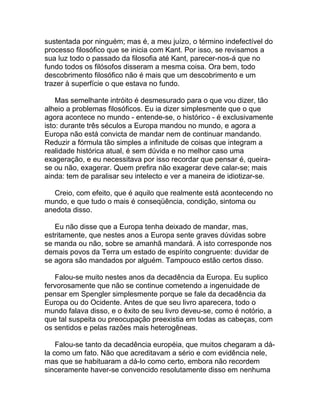 sustentada por ninguém; mas é, a meu juízo, o término indefectível do
processo filosófico que se inicia com Kant. Por isso, se revisamos a
sua luz todo o passado da filosofia até Kant, parecer-nos-á que no
fundo todos os filósofos disseram a mesma coisa. Ora bem, todo
descobrimento filosófico não é mais que um descobrimento e um
trazer à superfície o que estava no fundo.

    Mas semelhante intróito é desmesurado para o que vou dizer, tão
alheio a problemas filosóficos. Eu ia dizer simplesmente que o que
agora acontece no mundo - entende-se, o histórico - é exclusivamente
isto: durante três séculos a Europa mandou no mundo, e agora a
Europa não está convicta de mandar nem de continuar mandando.
Reduzir a fórmula tão simples a infinitude de coisas que integram a
realidade histórica atual, é sem dúvida e no melhor caso uma
exageração, e eu necessitava por isso recordar que pensar é, queira-
se ou não, exagerar. Quem prefira não exagerar deve calar-se; mais
ainda: tem de paralisar seu intelecto e ver a maneira de idiotizar-se.

   Creio, com efeito, que é aquilo que realmente está acontecendo no
mundo, e que tudo o mais é conseqüência, condição, sintoma ou
anedota disso.

   Eu não disse que a Europa tenha deixado de mandar, mas,
estritamente, que nestes anos a Europa sente graves dúvidas sobre
se manda ou não, sobre se amanhã mandará. A isto corresponde nos
demais povos da Terra um estado de espírito congruente: duvidar de
se agora são mandados por alguém. Tampouco estão certos disso.

   Falou-se muito nestes anos da decadência da Europa. Eu suplico
fervorosamente que não se continue cometendo a ingenuidade de
pensar em Spengler simplesmente porque se fale da decadência da
Europa ou do Ocidente. Antes de que seu livro aparecera, todo o
mundo falava disso, e o êxito de seu livro deveu-se, como é notório, a
que tal suspeita ou preocupação preexistia em todas as cabeças, com
os sentidos e pelas razões mais heterogêneas.

    Falou-se tanto da decadência européia, que muitos chegaram a dá-
la como um fato. Não que acreditavam a sério e com evidência nele,
mas que se habituaram a dá-lo como certo, embora não recordem
sinceramente haver-se convencido resolutamente disso em nenhuma
 