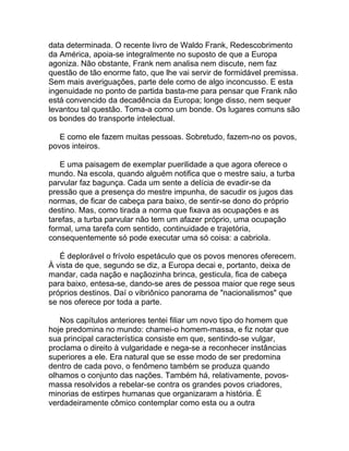 data determinada. O recente livro de Waldo Frank, Redescobrimento
da América, apoia-se integralmente no suposto de que a Europa
agoniza. Não obstante, Frank nem analisa nem discute, nem faz
questão de tão enorme fato, que lhe vai servir de formidável premissa.
Sem mais averiguações, parte dele como de algo inconcusso. E esta
ingenuidade no ponto de partida basta-me para pensar que Frank não
está convencido da decadência da Europa; longe disso, nem sequer
levantou tal questão. Toma-a como um bonde. Os lugares comuns são
os bondes do transporte intelectual.

   E como ele fazem muitas pessoas. Sobretudo, fazem-no os povos,
povos inteiros.

   E uma paisagem de exemplar puerilidade a que agora oferece o
mundo. Na escola, quando alguém notifica que o mestre saiu, a turba
parvular faz bagunça. Cada um sente a delícia de evadir-se da
pressão que a presença do mestre impunha, de sacudir os jugos das
normas, de ficar de cabeça para baixo, de sentir-se dono do próprio
destino. Mas, como tirada a norma que fixava as ocupações e as
tarefas, a turba parvular não tem um afazer próprio, uma ocupação
formal, uma tarefa com sentido, continuidade e trajetória,
consequentemente só pode executar uma só coisa: a cabriola.

   É deplorável o frívolo espetáculo que os povos menores oferecem.
À vista de que, segundo se diz, a Europa decai e, portanto, deixa de
mandar, cada nação e naçãozinha brinca, gesticula, fica de cabeça
para baixo, entesa-se, dando-se ares de pessoa maior que rege seus
próprios destinos. Daí o vibriônico panorama de "nacionalismos" que
se nos oferece por toda a parte.

   Nos capítulos anteriores tentei filiar um novo tipo do homem que
hoje predomina no mundo: chamei-o homem-massa, e fiz notar que
sua principal característica consiste em que, sentindo-se vulgar,
proclama o direito à vulgaridade e nega-se a reconhecer instâncias
superiores a ele. Era natural que se esse modo de ser predomina
dentro de cada povo, o fenômeno também se produza quando
olhamos o conjunto das nações. Também há, relativamente, povos-
massa resolvidos a rebelar-se contra os grandes povos criadores,
minorias de estirpes humanas que organizaram a história. É
verdadeiramente cômico contemplar como esta ou a outra
 