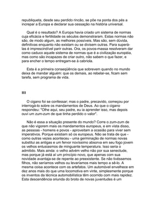 republiqueta, desde seu perdido rincão, se põe na ponta dos pés a
increpar a Europa e declarar sua cessação na história universal.

   Qual é o resultado? A Europa havia criado um sistema de normas
cuja eficácia e fertilidade os séculos demonstraram. Estas normas não
são, de modo algum, as melhores possíveis. Mas são, sem dúvida,
definitivas enquanto não existam ou se divisem outras. Para superá-
las é imprescindível parir outras. Ora, os povos-massa resolveram dar
como caduco aquele sistema de normas que é a civilização européia,
mas como são incapazes de criar outro, não sabem o que fazer, e
para encher o tempo entregam-se à cabriola.

   Esta é a primeira conseqüência que sobrevem quando no mundo
deixa de mandar alguém: que os demais, ao rebelar-se, ficam sem
tarefa, sem programa de vida.



III

    O cigano foi se confessar; mas o padre, precavido, começou por
interrogá-lo sobre os mandamentos de Deus. Ao que o cigano
respondeu: "Olhe aqui, seu padre, eu ia aprender isso, mas depois
ouvi um zum-zum de que tinha perdido o valor".

    Não é essa a situação presente do mundo? Corre o zum-zum de
que não vigorem mais os mandamentos europeus, e em vista disso,
as pessoas - homens e povos - aproveitam a ocasião para viver sem
imperativos. Porque existiam só os europeus. Não se trata de que -
como outras vezes aconteceu - uma germinação de normas novas
substitui as antigas e um fervor novíssimo absorva em seu fogo jovem
os velhos entusiasmos de minguante temperatura. Isso seria o
admitido. Mais ainda: o velho advém velho não por sua senectude,
mas porque já está aí um princípio novo, que apenas com sua
novidade avantaja-se de repente ao preexistente. Se não tivéssemos
filhos, não seríamos velhos ou levaríamos mais tempo a sê-lo. A
mesma coisa acontece com os artefatos. Um automóvel envelhece em
dez anos mais do que uma locomotiva em vinte, simplesmente porque
os inventos da técnica automobilística têm ocorrido com mais rapidez.
Esta descendência oriunda do broto de novas juventudes é um
 