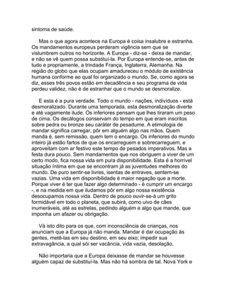 sintoma de saúde.

    Mas o que agora acontece na Europa é coisa insalubre e estranha.
Os mandamentos europeus perderam vigência sem que se
vislumbrem outros no horizonte. A Europa - diz-se - deixa de mandar,
e não se vê quem possa substituí-la. Por Europa entende-se, antes de
tudo e propriamente, a trindade França, Inglaterra, Alemanha. Na
região do globo que elas ocupam amadureceu o módulo de existência
humana conforme ao qual foi organizado o mundo. Se, como agora se
diz, esses três povos estão em decadência e seu programa de vida
perdeu validez, não é de estranhar que o mundo se desmoralize.

    E esta é a pura verdade. Todo o mundo - nações, indivíduos - está
desmoralizado. Durante uma temporada, esta desmoralização diverte
e até vagamente ilude. Os inferiores pensam que lhes tiraram um peso
de cima. Os decálogos conservam do tempo em que eram inscritos
sobre pedra ou bronze seu caráter de pesadume. A etimologia de
mandar significa carregar, pôr em alguém algo nas mãos. Quem
manda é, sem remissão, quem tem o encargo. Os inferiores do mundo
inteiro já estão fartos de que os encarreguem e sobrecarreguem, e
aproveitam com ar festivo este tempo de pesados imperativos. Mas a
festa dura pouco. Sem mandamentos que nos obriguem a viver de um
certo modo, fica nossa vida em pura disponibilidade. Esta é a horrível
situação íntima em que se encontram já as juventudes melhores do
mundo. De puro sentir-se livres, isentas de entraves, sentem-se
vazias. Uma vida em disponibilidade é maior negação que a morte.
Porque viver é ter que fazer algo determinado - é cumprir um encargo
-, e na medida em que iludamos pôr em algo nossa existência
desocupamos nossa vida. Dentro de pouco ouvir-se-á um grito
formidável em todo o planeta, que subirá, como uivo de cães
inumeráveis, até as estrelas, pedindo alguém e algo que mande, que
imponha um afazer ou obrigação.

   Vá isto dito para os que, com inconsciência de crianças, nos
anunciam que a Europa já não manda. Mandar é dar ocupação às
gentes, metê-las em seu destino, em seu eixo; impedir sua
extravagância, a qual sói ser vacância, vida vazia, desolação.

   Não importaria que a Europa deixasse de mandar se houvesse
alguém capaz de substituí-la. Mas não há sombra de tal. Nova York e
 