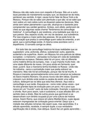 Moscou não são nada novo com respeito à Europa. São um e outro
duas parcelas do mandamento europeu que, ao dissociar-se do resto,
perderam seu sentido. A rigor, causa horror falar de Nova York e de
Moscou. Porque não se sabe com plenitude o que são: só se sabe que
nem sobre um nem sobre outro se disseram palavras decisivas. Mas
ainda sem saber plenamente o que são, alcança-se o bastante para
compreender seu caráter genérico. Ambos, com efeito, pertencem de
cheio ao que algumas vezes chamei "fenômenos de camouflage
histórica". A camouflage é, por essência, uma realidade que não é a
que parece. Seu aspecto oculta, em vez de declarar, sua substância.
Por isso engana a maior parte das pessoas. Só se pode livrar da
equivocação que produz a camouflage quem saiba de antemão, e em
geral, que a camouflage existe. A mesma coisa acontece com o
espelhismo. O conceito corrige os olhos.

    Em todo fato de camouflage histórica há duas realidades que se
superpõem: uma, profunda, efetiva, substancial; outra, aparente,
acidental e de superfície. Assim, em Moscou há uma película de idéias
européias - o marxismo - pensadas na Europa em vista de realidades
e problemas europeus. Debaixo dela há um povo, não só diferente
como matéria étnica do europeu, mas - o que importa muito mais - de
uma idade diferente da nossa. Um povo ainda em fermento; quer
dizer, juvenil. Que o marxismo tenha triunfado na Rússia - onde não
há indústria - seria a contradição maior que podia sobrevir ao
marxismo. Mas não há tal contradição, porque não há tal triunfo. A
Rússia é marxista aproximadamente como eram romanos os tudescos
do Sacro Império Romano. Os povos novos não têm idéias. Quando
crescem num âmbito onde existe ou acaba de existir uma velha
cultura, disfarçam-se na idéia que esta lhes oferece. Aqui está a
camouflage e sua razão. Esquece-se - como notei várias vezes - que
há dois grandes tipos de evolução para um povo. Há o povo que
nasce em um "mundo" vazio de toda civilização. Exemplo: o egípcio ou
o chinês. Num povo assim, tudo é autóctone, e suas atitudes têm um
sentido claro e direto. Mas há outros povos que germinam e se
desenvolvem num âmbito ocupado já por uma cultura de história
anosa. Assim Roma, que cresce em pleno Mediterrâneo, cujas águas
estavam impregnadas de civilização greco-oriental. Daqui que a
metade das atitudes romanas não sejam suas, mas aprendidas. E a
atitude aprendida, recebida, é sempre dupla, e sua verdadeira
significação não é direta, mas oblíqua. Quem faz um gesto aprendido -
 