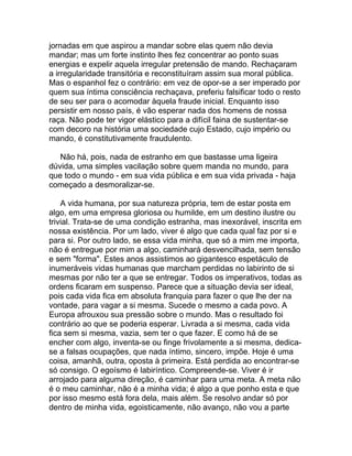 jornadas em que aspirou a mandar sobre elas quem não devia
mandar; mas um forte instinto lhes fez concentrar ao ponto suas
energias e expelir aquela irregular pretensão de mando. Rechaçaram
a irregularidade transitória e reconstituíram assim sua moral pública.
Mas o espanhol fez o contrário: em vez de opor-se a ser imperado por
quem sua íntima consciência rechaçava, preferiu falsificar todo o resto
de seu ser para o acomodar àquela fraude inicial. Enquanto isso
persistir em nosso país, é vão esperar nada dos homens de nossa
raça. Não pode ter vigor elástico para a difícil faina de sustentar-se
com decoro na história uma sociedade cujo Estado, cujo império ou
mando, é constitutivamente fraudulento.

   Não há, pois, nada de estranho em que bastasse uma ligeira
dúvida, uma simples vacilação sobre quem manda no mundo, para
que todo o mundo - em sua vida pública e em sua vida privada - haja
começado a desmoralizar-se.

    A vida humana, por sua natureza própria, tem de estar posta em
algo, em uma empresa gloriosa ou humilde, em um destino ilustre ou
trivial. Trata-se de uma condição estranha, mas inexorável, inscrita em
nossa existência. Por um lado, viver é algo que cada qual faz por si e
para si. Por outro lado, se essa vida minha, que só a mim me importa,
não é entregue por mim a algo, caminhará desvencilhada, sem tensão
e sem "forma". Estes anos assistimos ao gigantesco espetáculo de
inumeráveis vidas humanas que marcham perdidas no labirinto de si
mesmas por não ter a que se entregar. Todos os imperativos, todas as
ordens ficaram em suspenso. Parece que a situação devia ser ideal,
pois cada vida fica em absoluta franquia para fazer o que lhe der na
vontade, para vagar a si mesma. Sucede o mesmo a cada povo. A
Europa afrouxou sua pressão sobre o mundo. Mas o resultado foi
contrário ao que se poderia esperar. Livrada a si mesma, cada vida
fica sem si mesma, vazia, sem ter o que fazer. E como há de se
encher com algo, inventa-se ou finge frivolamente a si mesma, dedica-
se a falsas ocupações, que nada íntimo, sincero, impõe. Hoje é uma
coisa, amanhã, outra, oposta à primeira. Está perdida ao encontrar-se
só consigo. O egoísmo é labiríntico. Compreende-se. Viver é ir
arrojado para alguma direção, é caminhar para uma meta. A meta não
é o meu caminhar, não é a minha vida; é algo a que ponho esta e que
por isso mesmo está fora dela, mais além. Se resolvo andar só por
dentro de minha vida, egoisticamente, não avanço, não vou a parte
 