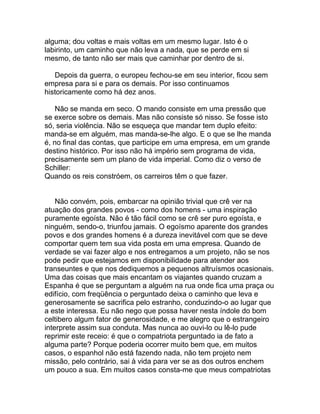 alguma; dou voltas e mais voltas em um mesmo lugar. Isto é o
labirinto, um caminho que não leva a nada, que se perde em si
mesmo, de tanto não ser mais que caminhar por dentro de si.

   Depois da guerra, o europeu fechou-se em seu interior, ficou sem
empresa para si e para os demais. Por isso continuamos
historicamente como há dez anos.

    Não se manda em seco. O mando consiste em uma pressão que
se exerce sobre os demais. Mas não consiste só nisso. Se fosse isto
só, seria violência. Não se esqueça que mandar tem duplo efeito:
manda-se em alguém, mas manda-se-lhe algo. E o que se lhe manda
é, no final das contas, que participe em uma empresa, em um grande
destino histórico. Por isso não há império sem programa de vida,
precisamente sem um plano de vida imperial. Como diz o verso de
Schiller:
Quando os reis constróem, os carreiros têm o que fazer.


    Não convém, pois, embarcar na opinião trivial que crê ver na
atuação dos grandes povos - como dos homens - uma inspiração
puramente egoísta. Não é tão fácil como se crê ser puro egoísta, e
ninguém, sendo-o, triunfou jamais. O egoísmo aparente dos grandes
povos e dos grandes homens é a dureza inevitável com que se deve
comportar quem tem sua vida posta em uma empresa. Quando de
verdade se vai fazer algo e nos entregamos a um projeto, não se nos
pode pedir que estejamos em disponibilidade para atender aos
transeuntes e que nos dediquemos a pequenos altruísmos ocasionais.
Uma das coisas que mais encantam os viajantes quando cruzam a
Espanha é que se perguntam a alguém na rua onde fica uma praça ou
edifício, com freqüência o perguntado deixa o caminho que leva e
generosamente se sacrifica pelo estranho, conduzindo-o ao lugar que
a este interessa. Eu não nego que possa haver nesta índole do bom
celtibero algum fator de generosidade, e me alegro que o estrangeiro
interprete assim sua conduta. Mas nunca ao ouvi-lo ou lê-lo pude
reprimir este receio: é que o compatriota perguntado ia de fato a
alguma parte? Porque poderia ocorrer muito bem que, em muitos
casos, o espanhol não está fazendo nada, não tem projeto nem
missão, pelo contrário, sai à vida para ver se as dos outros enchem
um pouco a sua. Em muitos casos consta-me que meus compatriotas
 