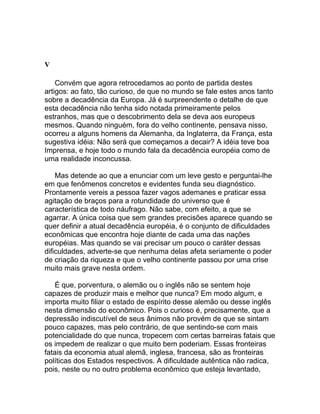 V

    Convém que agora retrocedamos ao ponto de partida destes
artigos: ao fato, tão curioso, de que no mundo se fale estes anos tanto
sobre a decadência da Europa. Já é surpreendente o detalhe de que
esta decadência não tenha sido notada primeiramente pelos
estranhos, mas que o descobrimento dela se deva aos europeus
mesmos. Quando ninguém, fora do velho continente, pensava nisso,
ocorreu a alguns homens da Alemanha, da Inglaterra, da França, esta
sugestiva idéia: Não será que começamos a decair? A idéia teve boa
Imprensa, e hoje todo o mundo fala da decadência européia como de
uma realidade inconcussa.

    Mas detende ao que a enunciar com um leve gesto e perguntai-lhe
em que fenômenos concretos e evidentes funda seu diagnóstico.
Prontamente vereis a pessoa fazer vagos ademanes e praticar essa
agitação de braços para a rotundidade do universo que é
característica de todo náufrago. Não sabe, com efeito, a que se
agarrar. A única coisa que sem grandes precisões aparece quando se
quer definir a atual decadência européia, é o conjunto de dificuldades
econômicas que encontra hoje diante de cada uma das nações
européias. Mas quando se vai precisar um pouco o caráter dessas
dificuldades, adverte-se que nenhuma delas afeta seriamente o poder
de criação da riqueza e que o velho continente passou por uma crise
muito mais grave nesta ordem.

    É que, porventura, o alemão ou o inglês não se sentem hoje
capazes de produzir mais e melhor que nunca? Em modo algum, e
importa muito filiar o estado de espírito desse alemão ou desse inglês
nesta dimensão do econômico. Pois o curioso é, precisamente, que a
depressão indiscutível de seus ânimos não provém de que se sintam
pouco capazes, mas pelo contrário, de que sentindo-se com mais
potencialidade do que nunca, tropecem com certas barreiras fatais que
os impedem de realizar o que muito bem poderiam. Essas fronteiras
fatais da economia atual alemã, inglesa, francesa, são as fronteiras
políticas dos Estados respectivos. A dificuldade autêntica não radica,
pois, neste ou no outro problema econômico que esteja levantado,
 