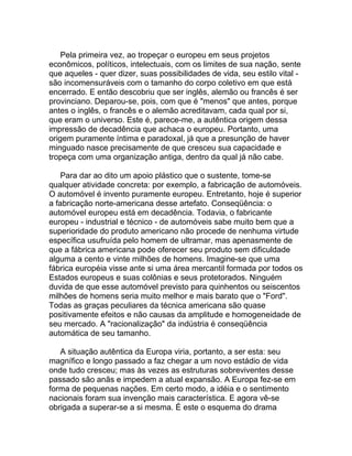 Pela primeira vez, ao tropeçar o europeu em seus projetos
econômicos, políticos, intelectuais, com os limites de sua nação, sente
que aqueles - quer dizer, suas possibilidades de vida, seu estilo vital -
são incomensuráveis com o tamanho do corpo coletivo em que está
encerrado. E então descobriu que ser inglês, alemão ou francês é ser
provinciano. Deparou-se, pois, com que é "menos" que antes, porque
antes o inglês, o francês e o alemão acreditavam, cada qual por si,
que eram o universo. Este é, parece-me, a autêntica origem dessa
impressão de decadência que achaca o europeu. Portanto, uma
origem puramente íntima e paradoxal, já que a presunção de haver
minguado nasce precisamente de que cresceu sua capacidade e
tropeça com uma organização antiga, dentro da qual já não cabe.

    Para dar ao dito um apoio plástico que o sustente, tome-se
qualquer atividade concreta: por exemplo, a fabricação de automóveis.
O automóvel é invento puramente europeu. Entretanto, hoje é superior
a fabricação norte-americana desse artefato. Conseqüência: o
automóvel europeu está em decadência. Todavia, o fabricante
europeu - industrial e técnico - de automóveis sabe muito bem que a
superioridade do produto americano não procede de nenhuma virtude
específica usufruída pelo homem de ultramar, mas apenasmente de
que a fábrica americana pode oferecer seu produto sem dificuldade
alguma a cento e vinte milhões de homens. Imagine-se que uma
fábrica européia visse ante si uma área mercantil formada por todos os
Estados europeus e suas colônias e seus protetorados. Ninguém
duvida de que esse automóvel previsto para quinhentos ou seiscentos
milhões de homens seria muito melhor e mais barato que o "Ford".
Todas as graças peculiares da técnica americana são quase
positivamente efeitos e não causas da amplitude e homogeneidade de
seu mercado. A "racionalização" da indústria é conseqüência
automática de seu tamanho.

   A situação autêntica da Europa viria, portanto, a ser esta: seu
magnífico e longo passado a faz chegar a um novo estádio de vida
onde tudo cresceu; mas às vezes as estruturas sobreviventes desse
passado são anãs e impedem a atual expansão. A Europa fez-se em
forma de pequenas nações. Em certo modo, a idéia e o sentimento
nacionais foram sua invenção mais característica. E agora vê-se
obrigada a superar-se a si mesma. É este o esquema do drama
 