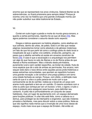 enorme que se representará nos anos vindouros. Saberá libertar-se de
sobrevivências, ou ficará prisioneira para sempre delas? Porque já
ocorreu uma vez na história que uma grande civilização morreu por
não poder substituir sua idéia tradicional de Estado...



VI

   Contei em outro lugar a paixão e morte do mundo greco-romano, e
quanto a certos pormenores, reporto-me ao que ali disse (73). Mas
agora podemos considerar o assunto desde outro aspecto.

    Gregos e latinos aparecem na história alojados, como abelhas em
sua colmeia, dentro de urbes, de poleis. Este é um fato que nestas
páginas necessitamos tomar como absoluto e de gênese misteriosa;
um fato de que há que partir tal como o zoólogo parte do dado bruto e
inexplicado de que o sphex vive solitário, errabundo, peregrino, ao
passo que a abelha vermelha só existe em enxame construtor de
favos (74). 0 caso é que a escavação e a arqueologia nos permitem
ver algo do que havia no solo de Atenas e no de Roma antes de que
Atenas e Roma existissem. Mas o trânsito desta pré-história,
puramente rural e sem caráter específico, ao brotar da cidade, fruta de
nova espécie que dá o solo de ambas as penínsulas, fica arcano; nem
sequer está claro o nexo étnico entre aqueles povos proto-históricos e
essas estranhas comunidades, que aportam ao repertório humano
uma grande inovação: a de construir uma praça pública e em torno
uma cidade fechada ao campo. Porque, com efeito, a definição mais
certa do que é a urbe e a polis parece-se muito com a que
comicamente se dá do canhão: rodeia-se o bocal de um poço com
arame muito apertado e tem-se um canhão. O mesmo acontece com a
urbe ou polis que começa por ser um buraco: o foro, o ágora; e tudo o
mais é pretexto para assegurar esse buraco, para delimitar seu
contorno. A polis não é primordialmente um conjunto de casas
habitáveis, mas um lugar de ajuntamento civil, um espaço demarcado
para funções públicas. A urbe não está feita, como a cabana ou o
domus, para proteger-se da intempérie e engendrar, que são misteres
privados e familiares, mas para discutir sobre a coisa pública. Note-se
que isto significa nada menos que a invenção de uma nova classe de
espaço, muito mais nova que o espaço de Einstein. Até então só
 