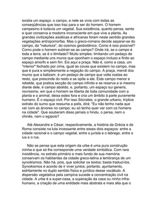existia um espaço: o campo, e nele se vivia com todas as
conseqüências que isso traz para o ser do homem. O homem
campesino é todavia um vegetal. Sua existência, quanto pensa, sente
e quer conserva a modorra inconsciente em que vive a planta. As
grandes civilizações asiáticas e africanas foram neste sentido grandes
vegetações antropomorfas. Mas o greco-romano decide separar-se do
campo, da "natureza", do cosmos geobotânico. Como é isso possível?
Como pode o homem subtrair-se ao campo? Onde irá, se o campo é
toda a terra, se é o ilimitado? Muito simples: limitando um pedaço de
campo mediante uns muros que oponham o espaço incluso e finito ao
espaço amorfo e sem fim. Eis aqui a praça. Não é, como a casa, um
"interior" fechado por cima, igual às covas que existem no campo, mas
que é pura e simplesmente a negação do campo. A praça, mercê dos
muros que a balizam, é um pedaço de campo que volta costas ao
resto, que prescinde do resto e se opõe a ele. Este campo menor e
rebelde, que pratica secção do campo infinito e se reserva a si mesmo
diante dele, é campo abolido, e, portanto, um espaço sui generis,
novíssimo, em que o homem se liberta de toda comunidade com a
planta e o animal, deixa estes fora e cria um âmbito à parte puramente
humano. É o espaço civil. Por isso Sócrates, o grande urbano, tríplice
extrato do sumo que ressuma a polis, dirá: "Eu não tenho nada que
ver com as árvores no campo; eu só tenho quer ver com os homens
na cidade". Que souberam disso jamais o hindu, o persa, nem o
chinês, nem o egípcio?

   Até Alexandre e César, respectivamente, a história da Grécia e de
Roma consiste na luta incessante entre esses dois espaços: entre a
cidade racional e o campo vegetal, entre o jurista e o labrego, entre o
ius e o rus.

    Não se pense que esta origem da urbe é uma pura construção
minha e que só lhe corresponde uma verdade simbólica. Com rara
insistência, no extrato primário e mais fundo de sua memória
conservam os habitantes da cidade greco-latina a lembrança de um
synoikismos. Não há, pois, que solicitar os textos; basta traduzi-los.
Synoikismos é acordo de ir viver juntos; portanto, ajuntamento,
estritamente no duplo sentido físico e jurídico desse vocábulo. A
dispersão vegetativa pela campina sucede a concentração civil na
cidade. A urbe é a super-casa, a superação da casa ou ninho infra-
humano, a criação de uma entidade mais abstrata e mais alta que o
 