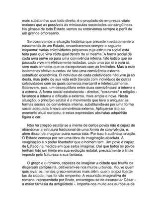 mais substantivo que todo direito, é o propósito de empresas vitais
maiores que as possíveis às minúsculas sociedades consangüíneas.
Na gênese de todo Estado vemos ou entrevemos sempre o perfil de
um grande empresário.

    Se observamos a situação histórica que precede imediatamente o
nascimento de um Estado, encontraremos sempre o seguinte
esquema: várias coletividades pequenas cuja estrutura social está
feita para que viva cada qual dentro de si mesma. A forma social de
cada uma serve só para uma convivência interna. Isto indica que no
passado viveram efetivamente isoladas, cada uma por si e para si,
sem mais contatos que os excepcionais com as limítrofes. Mas a este
isolamento efetivo sucedeu de fato uma convivência externa,
sobretudo econômica. O indivíduo de cada coletividade não vive já só
desta, mas parte de sua vida está travada com indivíduos de outras
coletividades com os quais comercia mercantil e intelectualmente.
Sobrevem, pois, um desequilíbrio entre duas convivências: a interna e
a externa. A forma social estabelecida - direitos, "costumes" e religião -
favorece a interna e dificulta a externa, mais ampla e nova. Nesta
situação, o princípio estatal é o movimento que leva a aniquilar as
formas sociais de convivência interna, substituindo-as por uma forma
social adequada à nova convivência externa. Aplique-se isto ao
momento atual europeu, e estas expressões abstratas adquirirão
figura e cor.

   Não há criação estatal se a mente de certos povos não é capaz de
abandonar a estrutura tradicional de uma forma de convivência, e,
além disso, de imaginar outra nunca sida. Por isso é autêntica criação.
O Estado começa por ser uma obra de imaginação absoluta. A
imaginação é o poder libertador que o homem tem. Um povo é capaz
de Estado na medida em que saiba imaginar. Daí que todos os povos
tenham tido um limite em sua evolução estatal, precisamente o limite
imposto pela Natureza a sua fantasia.

   O grego e o romano, capazes de imaginar a cidade que triunfa da
dispersão campesina, detiveram-se nos muros urbanos. Houve quem
quis levar as mentes greco-romanas mais além, quem tentou libertá-
las da cidade; mas foi vão empenho. A escuridão imaginativa do
romano, representada por Bruto, encarregou-se de assassinar César -
a maior fantasia da antigüidade -. Importa-nos muito aos europeus de
 