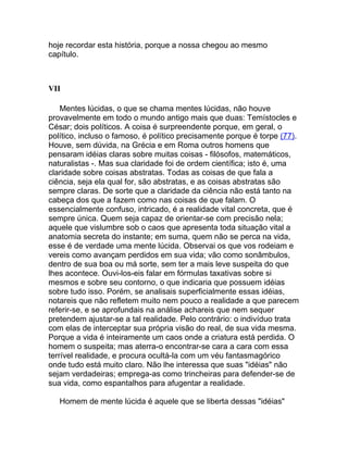 hoje recordar esta história, porque a nossa chegou ao mesmo
capítulo.



VII

    Mentes lúcidas, o que se chama mentes lúcidas, não houve
provavelmente em todo o mundo antigo mais que duas: Temístocles e
César; dois políticos. A coisa é surpreendente porque, em geral, o
político, incluso o famoso, é político precisamente porque é torpe (77).
Houve, sem dúvida, na Grécia e em Roma outros homens que
pensaram idéias claras sobre muitas coisas - filósofos, matemáticos,
naturalistas -. Mas sua claridade foi de ordem científica; isto é, uma
claridade sobre coisas abstratas. Todas as coisas de que fala a
ciência, seja ela qual for, são abstratas, e as coisas abstratas são
sempre claras. De sorte que a claridade da ciência não está tanto na
cabeça dos que a fazem como nas coisas de que falam. O
essencialmente confuso, intricado, é a realidade vital concreta, que é
sempre única. Quem seja capaz de orientar-se com precisão nela;
aquele que vislumbre sob o caos que apresenta toda situação vital a
anatomia secreta do instante; em suma, quem não se perca na vida,
esse é de verdade uma mente lúcida. Observai os que vos rodeiam e
vereis como avançam perdidos em sua vida; vão como sonâmbulos,
dentro de sua boa ou má sorte, sem ter a mais leve suspeita do que
lhes acontece. Ouvi-los-eis falar em fórmulas taxativas sobre si
mesmos e sobre seu contorno, o que indicaria que possuem idéias
sobre tudo isso. Porém, se analisais superficialmente essas idéias,
notareis que não refletem muito nem pouco a realidade a que parecem
referir-se, e se aprofundais na análise achareis que nem sequer
pretendem ajustar-se a tal realidade. Pelo contrário: o indivíduo trata
com elas de interceptar sua própria visão do real, de sua vida mesma.
Porque a vida é inteiramente um caos onde a criatura está perdida. O
homem o suspeita; mas aterra-o encontrar-se cara a cara com essa
terrível realidade, e procura ocultá-la com um véu fantasmagórico
onde tudo está muito claro. Não lhe interessa que suas "idéias" não
sejam verdadeiras; emprega-as como trincheiras para defender-se de
sua vida, como espantalhos para afugentar a realidade.

   Homem de mente lúcida é aquele que se liberta dessas "idéias"
 