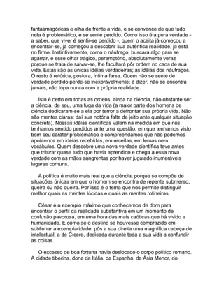 fantasmagóricas e olha de frente a vida, e se convence de que tudo
nela é problemático, e se sente perdido. Como isso é a pura verdade -
a saber, que viver é sentir-se perdido -, quem o aceita já começou a
encontrar-se, já começou a descobrir sua autêntica realidade, já está
no firme. Instintivamente, como o náufrago, buscará algo para se
agarrar, e esse olhar trágico, peremptório, absolutamente veraz
porque se trata de salvar-se, lhe facultará pôr ordem no caos de sua
vida. Estas são as únicas idéias verdadeiras; as idéias dos náufragos.
O resto é retórica, postura, íntima farsa. Quem não se sente de
verdade perdido perde-se inexorávelmente; é dizer, não se encontra
jamais, não topa nunca com a própria realidade.

   Isto é certo em todas as ordens, ainda na ciência, não obstante ser
a ciência, de seu, uma fuga da vida (a maior parte dos homens de
ciência dedicaram-se a ela por terror a defrontar sua própria vida. Não
são mentes claras; daí sua notória falta de jeito ante qualquer situação
concreta). Nossas idéias científicas valem na medida em que nos
tenhamos sentido perdidos ante uma questão, em que tenhamos visto
bem seu caráter problemático e compreendamos que não podemos
apoiar-nos em idéias recebidas, em receitas, em lemas nem
vocábulos. Quem descobre uma nova verdade científica teve antes
que triturar quase tudo que havia aprendido e chega a essa nova
verdade com as mãos sangrentas por haver jugulado inumeráveis
lugares comuns.

    A política é muito mais real que a ciência, porque se compõe de
situações únicas em que o homem se encontra de repente submerso,
queira ou não queira. Por isso é o tema que nos permite distinguir
melhor quais as mentes lúcidas e quais as mentes rotineiras.

    César é o exemplo máximo que conhecemos de dom para
encontrar o perfil da realidade substantiva em um momento de
confusão pavorosa, em uma hora das mais caóticas que há vivido a
humanidade. E como se o destino se houvesse comprazido em
sublinhar a exemplaridade, pôs a sua direita uma magnífica cabeça de
intelectual, a de Cícero, dedicada durante toda a sua vida a confundir
as coisas.

   O excesso de boa fortuna havia deslocado o corpo político romano.
A cidade tiberina, dona da Itália, da Espanha, da Ásia Menor, do
 