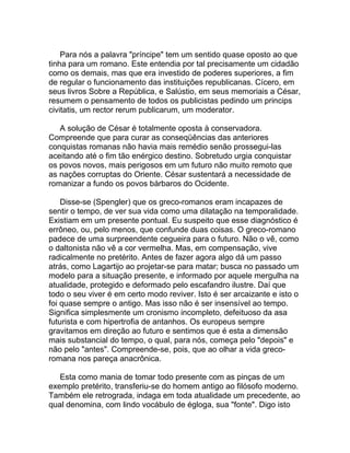 Para nós a palavra "príncipe" tem um sentido quase oposto ao que
tinha para um romano. Este entendia por tal precisamente um cidadão
como os demais, mas que era investido de poderes superiores, a fim
de regular o funcionamento das instituições republicanas. Cícero, em
seus livros Sobre a República, e Salústio, em seus memoriais a César,
resumem o pensamento de todos os publicistas pedindo um princips
civitatis, um rector rerum publicarum, um moderator.

   A solução de César é totalmente oposta à conservadora.
Compreende que para curar as conseqüências das anteriores
conquistas romanas não havia mais remédio senão prossegui-las
aceitando até o fim tão enérgico destino. Sobretudo urgia conquistar
os povos novos, mais perigosos em um futuro não muito remoto que
as nações corruptas do Oriente. César sustentará a necessidade de
romanizar a fundo os povos bárbaros do Ocidente.

    Disse-se (Spengler) que os greco-romanos eram incapazes de
sentir o tempo, de ver sua vida como uma dilatação na temporalidade.
Existiam em um presente pontual. Eu suspeito que esse diagnóstico é
errôneo, ou, pelo menos, que confunde duas coisas. O greco-romano
padece de uma surpreendente cegueira para o futuro. Não o vê, como
o daltonista não vê a cor vermelha. Mas, em compensação, vive
radicalmente no pretérito. Antes de fazer agora algo dá um passo
atrás, como Lagartijo ao projetar-se para matar; busca no passado um
modelo para a situação presente, e informado por aquele mergulha na
atualidade, protegido e deformado pelo escafandro ilustre. Daí que
todo o seu viver é em certo modo reviver. Isto é ser arcaizante e isto o
foi quase sempre o antigo. Mas isso não é ser insensível ao tempo.
Significa simplesmente um cronismo incompleto, defeituoso da asa
futurista e com hipertrofia de antanhos. Os europeus sempre
gravitamos em direção ao futuro e sentimos que é esta a dimensão
mais substancial do tempo, o qual, para nós, começa pelo "depois" e
não pelo "antes". Compreende-se, pois, que ao olhar a vida greco-
romana nos pareça anacrônica.

   Esta como mania de tomar todo presente com as pinças de um
exemplo pretérito, transferiu-se do homem antigo ao filósofo moderno.
Também ele retrograda, indaga em toda atualidade um precedente, ao
qual denomina, com lindo vocábulo de égloga, sua "fonte". Digo isto
 