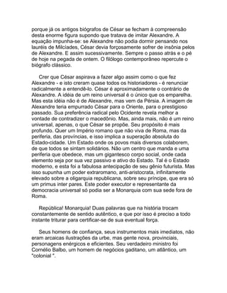 porque já os antigos biógrafos de César se fecham à compreensão
desta enorme figura supondo que tratava de imitar Alexandre. A
equação impunha-se: se Alexandre não podia dormir pensando nos
lauréis de Milcíades, César devia forçosamente sofrer de insônia pelos
de Alexandre. E assim sucessivamente. Sempre o passo atrás e o pé
de hoje na pegada de ontem. O filólogo contemporâneo repercute o
biógrafo clássico.

   Crer que César aspirava a fazer algo assim como o que fez
Alexandre - e isto creram quase todos os historiadores - é renunciar
radicalmente a entendê-lo. César é aproximadamente o contrário de
Alexandre. A idéia de um reino universal é o único que os emparelha.
Mas esta idéia não é de Alexandre, mas vem da Pérsia. A imagem de
Alexandre teria empurrado César para o Oriente, para o prestigioso
passado. Sua preferência radical pelo Ocidente revela melhor a
vontade de contradizer o macedônio. Mas, ainda mais, não é um reino
universal, apenas, o que César se propõe. Seu propósito é mais
profundo. Quer um Império romano que não viva de Roma, mas da
periferia, das províncias, e isso implica a superação absoluta do
Estado-cidade. Um Estado onde os povos mais diversos colaborem,
de que todos se sintam solidários. Não um centro que manda e uma
periferia que obedece, mas um gigantesco corpo social, onde cada
elemento seja por sua vez passivo e ativo do Estado. Tal é o Estado
moderno, e esta foi a fabulosa antecipação de seu gênio futurista. Mas
isso supunha um poder extraromano, anti-aristocrata, infinitamente
elevado sobre a oligarquia republicana, sobre seu príncipe, que era só
um primus inter pares. Este poder executor e representante da
democracia universal só podia ser a Monarquia com sua sede fora de
Roma.

   República! Monarquia! Duas palavras que na história trocam
constantemente de sentido autêntico, e que por isso é preciso a todo
instante triturar para certificar-se de sua eventual força.

   Seus homens de confiança, seus instrumentos mais imediatos, não
eram arcaicas ilustrações da urbe, mas gente nova, provinciais,
personagens enérgicos e eficientes. Seu verdadeiro ministro foi
Cornélio Balbo, um homem de negócios gaditano, um atlântico, um
"colonial ".
 