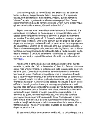 Mas a antecipação do novo Estado era excessiva: as cabeças
lentas do Lácio não podiam dar brinco tão grande. A imagem da
cidade, com seu tangível materialismo, impediu que os romanos
"vissem" aquela organização novíssima do corpo público. Como
podiam formar um Estado homens que não viviam numa cidade? Que
gênero de unidade era essa, tão sutil e tão mística?

    Repito uma vez mais: a realidade que chamamos Estado não é a
espontânea convivência de homens que a consangüinidade uniu. O
Estado começa quando se obriga a conviver a grupos nativamente
separados. Esta obrigação não é desnuda violência, mas que supõe
um processo incitativo, uma tarefa comum que se propõe aos grupos
dispersos. Antes que nada é o Estado projeto de um fazer e programa
de colaboração. Chama-se às pessoas para que juntas façam algo. O
Estado não é consangüinidade, nem unidade lingüística, nem unidade
territorial, nem contiguidade de habitação. Não é nada material, inerte,
dado e limitado. É um puro dinamismo - a vontade do fazer algo em
comum -, e mercê a isso a idéia estatal não está por nenhum termo
físico (78).

    Agudíssima a conhecida empresa política de Saavedra Fajardo:
uma flecha, e debaixo: "Ou sobe ou desce". Isso é o Estado. Não uma
coisa, mas um movimento. O Estado é em todo instante algo que vem
de e vai para. Como todo movimento, tem um terminus a quo e um
terminus ad quem. Corte-se por qualquer hora a vida de um Estado
que o seja verdadeiramente, e se achará uma unidade de convivência
que parece fundada em tal ou qual atributo material: sangue, idioma,
"fronteiras naturais". A interpretação estática nos levará a dizer: isso é
o Estado. Mas logo advertimos que essa agrupação humana está
fazendo algo comunal: conquistando outros povos, fundando colônias,
federando-se com outros Estados; quer dizer, que em toda hora está
superando o que parecia princípio material de sua unidade. E o
terminus ad quem, é o verdadeiro Estado, cuja unidade consiste
precisamente em superar toda unidade dada. Quando esse impulso
para o mais além cessa, o Estado automaticamente sucumbe, e a
unidade que já existia e parecia fisicamente cimentada - raça, idioma,
fronteira natural - não serve de nada: o Estado se desagrega, se
dispersa, se atomiza.

   Só essa duplicidade de momentos no Estado - a unidade que já é e
 