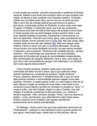 a mais ampla que projeta - permite compreender a essência do Estado
nacional. Sabido é que ainda não se logrou dizer em que consiste uma
nação, se damos a este vocábulo uma acepção moderna. O Estado-
cidade era uma idéia muito clara, que se via com os olhos da cara.
Mas o novo tipo de unidade pública que germinava em galos e
germanos, a inspiração política do Ocidente, é coisa muito mais vaga
e fugidia. O filólogo, o historiador atual, que é de seu arcaizante,
encontra-se ante este formidável fato quase tão perplexo como César
e Tácito quando com sua terminologia romana queriam dizer o que
eram aqueles Estados incipientes, transalpinos e ultra-renanos, ou
bem os espanhóis. Chamam-nos civitas, gens, natio, percebendo que
nenhum destes nomes coincide com a coisa (79). Não são civitas, pela
simples razão de que não são cidades (80). Mas nem sequer cabe
indefinir o termo e aludir com ele um território delimitado. Os povos
novos trocam com suma facilidade de torrão, ou pelo menos ampliam
e reduzem o que ocupavam. Tampouco são unidades étnicas - gentes,
nationes. - Por muito longe que recorramos, os novos Estados
aparecem já formados por grupos de nacionalidades independentes.
São combinações de sangues diferentes. Que é, pois, uma nação, já
que não é nem comunidade de sangue, nem adscrição a um território,
nem coisa alguma desta ordem?

    Como sempre acontece, também neste caso uma pulcra
submissão aos fatos nos dá a chave. Que é que salta aos olhos
quando repassamos a evolução de qualquer "nação moderna" -
França, Espanha, Alemanha -? Simplesmente isto: o que em certa
data parecia constituir a nacionalidade aparece negado numa data
posterior. Primeiro, a nação parece a tribo, e a não-nação a tribo de ao
lado. Depois a nação se compõe de duas tribos, mais tarde é uma
comarca e pouco depois é já todo um condado ou ducado ou "reino". A
nação é Leão, mas não Castela; depois é Leão e Castela, mas não
Aragão. É evidente a presença de dois princípios: um, variável e
sempre superado - tribo, comarca, ducado, "reino", com seu idioma ou
dialeto -; outro, permanente, que salta libérrimo sobre todos esses
limites e postula como unidade o que aquele considerava
precisamente como radical contraposição.

    Os filólogos - chamo assim aos que hoje pretendem denominar-se
"historiadores" - praticam o mais delicioso truísmo quando partem do
que agora, nesta data fugaz, nestes dois ou três séculos, são as
 