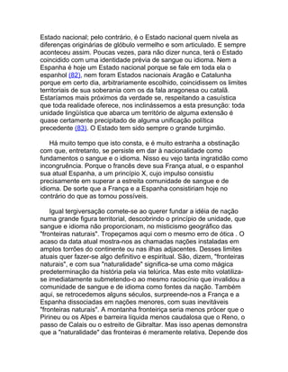 Estado nacional; pelo contrário, é o Estado nacional quem nivela as
diferenças originárias de glóbulo vermelho e som articulado. E sempre
aconteceu assim. Poucas vezes, para não dizer nunca, terá o Estado
coincidido com uma identidade prévia de sangue ou idioma. Nem a
Espanha é hoje um Estado nacional porque se fale em toda ela o
espanhol (82), nem foram Estados nacionais Aragão e Catalunha
porque em certo dia, arbitrariamente escolhido, coincidissem os limites
territoriais de sua soberania com os da fala aragonesa ou catalã.
Estaríamos mais próximos da verdade se, respeitando a casuística
que toda realidade oferece, nos inclinássemos a esta presunção: toda
unidade lingüística que abarca um território de alguma extensão é
quase certamente precipitado de alguma unificação política
precedente (83). O Estado tem sido sempre o grande turgimão.

    Há muito tempo que isto consta, e é muito estranha a obstinação
com que, entretanto, se persiste em dar à nacionalidade como
fundamentos o sangue e o idioma. Nisso eu vejo tanta ingratidão como
incongruência. Porque o francês deve sua França atual, e o espanhol
sua atual Espanha, a um princípio X, cujo impulso consistiu
precisamente em superar a estreita comunidade de sangue e de
idioma. De sorte que a França e a Espanha consistiriam hoje no
contrário do que as tornou possíveis.

    Igual tergiversação comete-se ao querer fundar a idéia de nação
numa grande figura territorial, descobrindo o princípio de unidade, que
sangue e idioma não proporcionam, no misticismo geográfico das
"fronteiras naturais". Tropeçamos aqui com o mesmo erro de ótica . O
acaso da data atual mostra-nos as chamadas nações instaladas em
amplos torrões do continente ou nas ilhas adjacentes. Desses limites
atuais quer fazer-se algo definitivo e espiritual. São, dizem, "fronteiras
naturais", e com sua "naturalidade" significa-se uma como mágica
predeterminação da história pela via telúrica. Mas este mito volatiliza-
se imediatamente submetendo-o ao mesmo raciocínio que invalidou a
comunidade de sangue e de idioma como fontes da nação. Também
aqui, se retrocedemos alguns séculos, surpreende-nos a França e a
Espanha dissociadas em nações menores, com suas inevitáveis
"fronteiras naturais". A montanha fronteiriça seria menos prócer que o
Pirineu ou os Alpes e barreira líquida menos caudalosa que o Reno, o
passo de Calais ou o estreito de Gibraltar. Mas isso apenas demonstra
que a "naturalidade" das fronteiras é meramente relativa. Depende dos
 