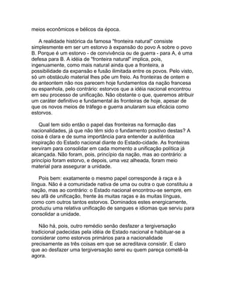 meios econômicos e bélicos da época.

   A realidade histórica da famosa "fronteira natural" consiste
simplesmente em ser um estorvo à expansão do povo A sobre o povo
B. Porque é um estorvo - de convivência ou de guerra - para A, é uma
defesa para B. A idéia de "fronteira natural" implica, pois,
ingenuamente, como mais natural ainda que a fronteira, a
possibilidade da expansão e fusão ilimitada entre os povos. Pelo visto,
só um obstáculo material lhes põe um freio. As fronteiras de ontem e
de anteontem não nos parecem hoje fundamentos da nação francesa
ou espanhola, pelo contrário: estorvos que a idéia nacional encontrou
em seu processo de unificação. Não obstante o que, queremos atribuir
um caráter definitivo e fundamental às fronteiras de hoje, apesar de
que os novos meios de tráfego e guerra anularam sua eficácia como
estorvos.

    Qual tem sido então o papel das fronteiras na formação das
nacionalidades, já que não têm sido o fundamento positivo destas? A
coisa é clara e de suma importância para entender a autêntica
inspiração do Estado nacional diante do Estado-cidade. As fronteiras
serviram para consolidar em cada momento a unificação política já
alcançada. Não foram, pois, princípio da nação, mas ao contrário: a
princípio foram estorvo, e depois, uma vez alheada, foram meio
material para assegurar a unidade.

    Pois bem: exatamente o mesmo papel corresponde à raça e à
língua. Não é a comunidade nativa de uma ou outra o que constituiu a
nação, mas ao contrário: o Estado nacional encontrou-se sempre, em
seu afã de unificação, frente às muitas raças e às muitas línguas,
como com outros tantos estorvos. Dominados estes energicamente,
produziu uma relativa unificação de sangues e idiomas que serviu para
consolidar a unidade.

   Não há, pois, outro remédio senão desfazer a tergiversação
tradicional padecidas pela idéia de Estado nacional e habituar-se a
considerar como estorvos primários para a nacionalidade
precisamente as três coisas em que se acreditava consistir. E claro
que ao desfazer uma tergiversação serei eu quem pareça cometê-la
agora.
 