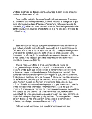 unidade dinâmica se desvaneceria. A Europa é, com efeito, enxame;
muitas abelhas e um só vôo.

    Esse caráter unitário da magnífica pluralidade européia é o a que
eu chamaria boa homogeneidade, a que é fecunda e desejável, a que
fazia Montesquieu dizer: L'Europe n'est qu'une nation composée de
plusieurs, (3) e Balzac, mais romanticamente, falava da grande famille
continentale, dont tous les efforts tendent à je ne sais quel mystère de
civilisation. (4)



III

   Esta multidão de modos europeus que brotam constantemente de
sua radical unidade e reverte a ela mantendo-a, é o maior tesouro do
Ocidente. Os homens de cabeças toscas não conseguem congeminar
uma idéia tão acrobática como esta em que é preciso saltar, sem
descanso, da afirmação da pluralidade ao reconhecimento da unidade
e vice-versa. São cabeças pesadas nascidas para existir sob as
perpétuas tiranias do Oriente.

    Triunfa hoje sobre toda a área continental uma forma de
homogeneidade que ameaça consumir completamente aquele
tesouro. Onde quer que tenha surgido o homem-massa de que este
volume se ocupa, um tipo de homem feito de pressa, montado tão
somente numas quantas e pobres abstrações e que, por isso mesmo,
é idêntico em qualquer parte da Europa. A ele se deve o triste aspecto
de asfixiante monotonia que vai tomando a vida em todo o continente.
Esse homem-massa é o homem previamente despojado de sua
própria história, sem entranhas de passado e, por isso mesmo, dócil a
todas as disciplinas chamadas "internacionais". Mais do que um
homem, é apenas uma carcaça de homem constituído por meros idola
fori; carece de um "dentro", de uma intimidade sua, inexorável e
inalienável, de um eu que não se possa revogar. Daí estar sempre em
disponibilidade para fingir ser qualquer coisa. Tem só apetites, crê que
só tem direitos e não crê que tem obrigações: é o homem sem
nobreza que obriga - sine nobilitate - snob. (5)

      Este universal snobismo, que tão claramente aparece, por
 