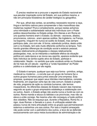 É preciso resolver-se a procurar o segredo do Estado nacional em
sua peculiar inspiração como tal Estado, em sua política mesma, e
não em princípios forasteiros de caráter biológico ou geográfico.

    Por que, afinal das contas, se acreditou necessário recorrer a raça,
língua e território nativos para compreender o fato maravilhoso das
modernas nações? Pura e simplesmente, porque nestas achamos
uma intimidade e solidariedade radical dos indivíduos com o Poder
público desconhecidas no Estado antigo. Em Atenas e em Roma só
uns quantos homens eram o Estado; os demais - escravos, aliados,
provincianos, colonos - eram apenas súditos. Na Inglaterra, na França,
na Espanha, ninguém foi nunca só súdito do Estado, mas sempre
participou dele, uno com ele. A forma, sobretudo jurídica, desta união
com e no Estado, tem sido muito diferente conforme os tempos. Tem
havido grandes diferenças de condição social e estatuto pessoal,
classes relativamente privilegiadas e classes relativamente
postergadas; mas, se se interpreta a realidade efetiva da situação
política em cada época e se revive seu espírito, aparece evidente que
todo indivíduo se sentia sujeito ativo do Estado, participe e
colaborador. Nação - no sentido que este vocábulo emite no Ocidente
de há mais de um século - significa a "união hipostática" do Poder
público e a coletividade por ele regida.

    O Estado é sempre, qualquer que seja sua forma - primitiva, antiga,
medieval ou moderna -, o convite que um grupo de homens faz a
outros grupos humanos para juntos executar uma empresa. Esta
empresa, quaisquer que sejam seus trâmites intermediários, consiste,
finalmente, em organizar certo tipo de vida comum. Estado e projeto
de vida, programa de ação ou conduta humanos, são termos
inseparáveis. As diferentes classes de Estado nascem das maneiras
segundo as quais o grupo empresário estabeleça a colaboração com
os outros. Assim, o Estado antigo não acerta nunca a fundir-se com os
outros. Roma manda e educa os italiotas e as províncias, mas não os
eleva a união consigo. Na mesma urbe não conseguiu a fusão política
dos cidadãos. Não se esqueça que, durante a República, Roma foi, a
rigor, duas Romas: o Senado e o povo. A unificação estatal não
passou nunca de mera articulação entre os grupos que permaneceram
externos e estranhos uns aos outros. Por isso o Império ameaçado
não pode contar com o patriotismo dos outros, e teve de se defender
exclusivamente com seus meios burocráticos de administração e de
 