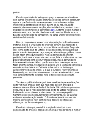 guerra.

    Esta incapacidade de todo grupo grego e romano para fundir-se
com outros provém de causas profundas que não convém perscrutar
agora, e que finalmente se resumem em uma: o homem antigo
interpretou a colaboração em que, queira-se ou não, o Estado
consiste, de uma maneira simples, elemental e tosca; a saber: como
dualidade de dominantes e dominados (84). A Roma tocava mandar e
não obedecer; aos demais, obedecer e não mandar. Desta sorte, o
Estado se materializa no pomoerium, no corpo urbano que uns muros
delimitam fisicamente.

    Mas os povos novos trazem uma interpretação do Estado menos
material. Se ele é um projeto de empresa comum, sua realidade é
puramente dinâmica: um fazer, a comunidade na atuação. Segundo
isto, forma parte ativa do Estado, é sujeito político, todo aquele que
preste adesão à empresa - raça, sangue, adscrição geográfica, classe
social, ficam em segundo plano. Não é a comunidade anterior,
pretérita, tradicional e imemorial - em suma, fatal e irreformável - a que
proporciona título para a convivência política, mas a comunidade
futura no efetivo fazer. Não o que fomos ontem, mas o que vamos
fazer amanhã juntos, nos reúne em Estado. Daí a facilidade com que a
unidade política brinca no Ocidente sobre todos os limites que
aprisionaram o Estado antigo. E é que o europeu, relativamente ao
homo antiquus, se comporta como um homem aberto ao futuro, que
vive conscientemente instalado nele e dele decide sua conduta
presente.

    Tendência política tal avançará inexoravelmente para unificações
cada vez mais amplas, sem que haja nada que em princípio a
detenha. A capacidade de fusão é ilimitada. Não só de um povo com
outro, mas o que é mais característico ainda do Estado nacional: a
fusão de todas as classes sociais dentro de cada corpo político.
Conforme cresce a nação, territorial e etnicamente, vai-se fazendo
mais una a colaboração interior. O Estado nacional é em sua raiz
mesma democrático, num sentido mais decisivo que todas as
diferenças nas formas de governo.

  E curioso notar que, ao definir a nação fundando-a numa
comunidade de pretérito, acaba-se sempre por aceitar como a melhor
 