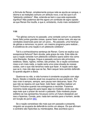 a fórmula de Renan, simplesmente porque nela se ajunta ao sangue, o
idioma e as tradições comuns um atributo novo, e se diz que é um
"plebiscito cotidiano". Mas, entende-se bem o que esta expressão
significa? Não podemos dar-lhe agora um conteúdo de signo oposto
ao que Renan lhe insufla, e que é, entretanto, muito mais verdadeiro?



VIII

   "Ter glórias comuns no passado, uma vontade comum no presente;
haver feito juntos grandes coisas, querer fazer outras mais; eis aqui as
condições essenciais para ser um povo... No passado, uma herança
de glórias e remorsos; no porvir, um mesmo programa para realizar...
A existência de uma nação é um plebiscito cotidiano".

    Tal é a conhecidíssima sentença de Renan. Como se explica sua
excepcional fortuna? Sem dúvida, pela graça da nota. Esta idéia de
que a nação consiste num plebiscito cotidiano opera sobre nós como
uma liberação. Sangue, língua e passado comuns são princípios
estáticos, fatais, rígidos, inertes; são prisões. Se a nação consistisse
nisso e em mais nada, a nação seria uma coisa situada às nossas
costas, com o que não teríamos nada que fazer. A nação seria algo
que se é, mas não algo que se faz. Nem sequer teria sentido defendê-
la quando alguém a ataca.

    Queira-se ou não, a vida humana é constante ocupação com algo
futuro. Desde o instante atual nos ocupamos do que sobrevem, Por
isso viver é sempre, sempre, sem pausa nem descanso, fazer. Por
que não se reparou em que fazer, todo fazer, significa realizar um
futuro? Inclusive quando nos entregamos a recordar. Fazemos
memória neste segundo para lograr algo no imediato, ainda que não
seja mais que o prazer de reviver o passado. Este modesto prazer
solitário se nos apresentou há pouco como um futuro desejável; por
isso o fazemos. Conste, pois: nada tem sentido para o homem, senão
em função do porvir (85).

   Se a nação consistisse não mais que em passado e presente,
ninguém se ocuparia de defendê-la contra um ataque. Os que afirmam
o contrário são hipócritas ou mentecaptos. Mas acontece que o
 