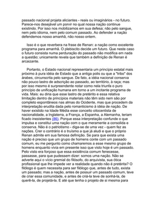 passado nacional projeta aliciantes - reais ou imaginários - no futuro.
Parece-nos desejável um porvir no qual nossa nação continue
existindo. Por isso nos mobilizamos em sua defesa; não pelo sangue,
nem pelo idioma, nem pelo comum passado. Ao defender a nação
defendemos nosso amanhã, não nosso ontem.

    Isso é o que reverbera na frase de Renan: a nação como excelente
programa para amanhã. O plebiscito decide um futuro. Que neste caso
o futuro consista numa perduração do passado não modifica em nada
a questão; unicamente revela que também a definição de Renan é
arcaizante.

     Portanto, o Estado nacional representaria um princípio estatal mais
próximo à pura idéia de Estado que a antiga polis ou que a "tribo" dos
árabes, circunscrita pelo sangue. De fato, a idéia nacional conserva
não pouco lastro de adscrição ao passado, ao território, à raça; mas
por isso mesmo é surpreendente notar como nela triunfa o puro
princípio de unificação humana em torno a um incitante programa de
vida. Mais: eu diria que esse lastro de pretérito e essa relativa
limitação dentro de princípios materiais não têm sido nem são por
completo espontâneos nas almas do Ocidente, mas que procedem da
interpretação erudita dada pelo romanticismo à idéia de nação. De
haver existido na Idade Média esse conceito oitocentista de
nacionalidade, a Inglaterra, a França, a Espanha, a Alemanha, teriam
ficado inexistentes (86). Porque essa interpretação confunde o que
impulsa e constitui uma nação com o que meramente a consolida e
conserva. Não é o patriotismo - diga-se de uma vez - quem fez as
nações. Crer o contrário é o truísmo a que já aludi e que o próprio
Renan admite em sua famosa definição. Se para que exista uma
nação é preciso que um grupo de homens conte com um passado
comum, eu me pergunto como chamaremos a esse mesmo grupo de
homens enquanto vivia em presente isso que visto hoje é um passado.
Pelo visto era forçoso que essa existência comum fenecesse,
passasse, para que pudessem dizer: somos uma nação. Não se
adverte aqui o vício gremial do filósofo, do arquivista, sua ótica
profissional que lhe impede ver a realidade quando não é pretérita? O
filólogo é quem necessita para ser filólogo que, antes de tudo, exista
um passado; mas a nação, antes de possuir um passado comum, teve
de criar essa comunidade, e antes de criá-la teve de sonhá-la, de
querê-la, de projetá-la. E até que tenha o projeto de si mesma para
 