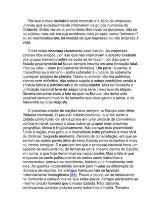 Por isso o mais instrutivo seria reconstruir a série de empresas
unitivas que sucessivamente inflamaram os grupos humanos do
Ocidente. Então ver-se-ia como delas têm vivido os europeus, não só
no público, mas até em sua existência mais privada; como "treinaram"
ou se desmoralizaram, na medida de que houvesse ou não empresa à
vista.

    Outra coisa mostraria claramente esse estudo. As empresas
estatais dos antigos, por isso que não implicavam a adesão fundente
dos grupos humanos sobre os quais se tentavam, por isso que o
Estado propriamente tal ficava sempre inscrito em uma limitação fatal -
tribo ou urbe -, eram praticamente limitadas. Um povo - o persa, o
macedônio ou o romano - podia submeter à unidade de soberania
quaisquer porções do planeta. Como a unidade não era autêntica,
interna nem definitiva, não estava sujeita a outras condições senão à
eficácia bélica e administrativa do conquistador. Mas no Ocidente a
unificação nacional teve de seguir uma série inexorável de etapas.
Deveria estranhar mais o fato de que na Europa não tenha sido
possível nenhum império do tamanho que alcançaram o persa, o de
Alexandre ou o de Augusto.

   O processo criador de nações teve sempre na Europa este ritmo:
Primeiro momento. O peculiar instinto ocidental, que faz sentir o
Estado como fusão de vários povos em uma unidade de convivência
política e moral, começa a atuar sobre os grupos mais próximos
geográfica, étnica e lingüisticamente. Não porque esta proximidade
funde a nação, mas porque a diversidade entre próximos é mais fácil
de dominar. Segundo momento. Período de consolidação, em que se
sentem os outros povos além do novo Estado como estranhos e mais
ou menos inimigos. É o período em que o processo nacional toma um
aspecto de exclusivismo, de fechar-se em si mesmo dentro do Estado;
em suma, o que hoje denominamos nacionalismo. Mas o fato é que
enquanto se sente politicamente os outros como estranhos e
concorrentes, convive-se econômica, intelectual e moralmente com
eles. As guerras nacionalistas servem para nivelar as diferenças de
técnica e de espírito. Os inimigos habituais vão se fazendo
historicamente homogêneos (88). Pouco a pouco vai se destacando
no horizonte a consciência de que estes povos inimigos pertencem ao
mesmo círculo humano que o nosso Estado. Não obstante,
continuamos considerando-os como estranhos e hostis. Terceiro
 