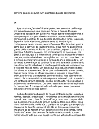 caminha para se depurar num gigantesco Estado continental.



IX

    Apenas as nações do Ocidente preenchem seu atual perfil surge
em torno delas e sob elas, como um fundo, a Europa. E esta a
unidade de paisagem em que se vai mover desde o Renascimento, e
essa paisagem européia são elas mesmas, que sem adverti-lo
começam já a abstrair de sua belicosa pluralidade. França, Inglaterra,
Espanha, Itália, Alemanha, pelejam entre si, formam ligas
contrapostas, desfazem-nas, recompõem-nas. Mas tudo isso, guerra
como paz, é conviver de igual para igual, o que nem na paz nem na
guerra pode nunca fazer Roma com o celtibero, o galo, o britânico e o
germano. A história destacou em primeiro termo as querelas e, em
geral, a política, que é o terreno mais tardio para a espiga da unidade;
mas, enquanto se batalhava numa gleba, em cem se comerciava com
o inimigo, permutavam-se idéias e formas de arte e artigos da fé. Dir-
se-ia que aquele fragor de batalhas foi só uma tela atrás da qual tanto
mais tenazmente trabalhava a pacífica polipeira da paz, entretecendo
a vida das nações hostis. Em cada nova geração, a homogeneidade
das almas se acrescentava. Se se quer mais exatidão e mais cautela,
diga-se deste modo: as almas francesas e inglesas e espanholas
eram, são e serão tão diferentes como se queira; mas possuem um
mesmo plano ou arquitetura psicológicos e, sobretudo, vão adquirindo
um conteúdo comum. Religião, ciência, direito, arte, valores sociais e
eróticos vão sendo comuns. Ora bem: essas são as coisas espirituais
de que se vive. A homogeneidade redunda, pois, maior que se as
almas fossem de idêntico calibre.

    Se hoje fizéssemos balanço de nosso conteúdo mental - opiniões,
normas, desejos, presunções -, notaríamos que a maior parte de tudo
isso não vem para o francês de sua França, nem para o espanhol de
sua Espanha, mas do fundo comum europeu. Hoje, com efeito, pesa
muito mais em cada um de nós o que tem de europeu que sua porção
diferencial de francês, espanhol, etc. Se se fizesse a experiência
imaginária de se reduzir a viver puramente com o que somos, como
"nacionais", e em obra de mera fantasia se extirpasse do homem
médio francês tudo que usa, pensa, sente, em virtude de recepção dos
 
