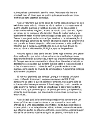 outros países continentais, sentiria terror. Veria que não lhe era
possível viver só disso; que as quatro quintas partes de seu haver
íntimo são bens jacentes europeus.

   Não se vislumbra que outra coisa de monta possamos fazer os que
existimos neste lado do planeta se não é realizar a promessa que há
quatro séculos significa o vocábulo Europa. Só se opõe a isso o
prejuízo das velhas "nações", a idéia de nação como passado. Agora
se vai ver se os europeus são também filhos da mulher de Lot e se
obstinam em fazer história com a cabeça virada para trás. A alusão a
Roma, e, em geral, ao homem antigo, serviu-nos de admoestação; é
muito difícil que certo tipo de homem abandone a idéia de Estado uma
vez que ela se lhe encasquetou. Afortunadamente, a idéia do Estado
nacional que o europeu, apercebendo-se dela ou não, trouxe ao
mundo, não é a idéia erudita, filológica, que se lhe predicou.

   Resumo agora a tese deste ensaio. Sofre hoje o mundo uma grave
desmoralização, que entre outros sintomas se manifesta por uma
desatorada rebelião das massas, e tem sua origem na desmoralização
da Europa. As causas desta última são muitas. Uma das principais, o
deslocamento do poder que outrora exercia sobre o resto do mundo e
sobre si mesmo nosso continente. A Europa não está certa de
mandar, nem o resto do mundo de ser mandado. A soberania histórica
acha-se em dispersão.

   Já não há "plenitude dos tempos", porque isto supõe um porvir
claro, prefixado, inequívoco, como era o do século XIX. Então
acreditava-se saber o que ia acontecer amanhã. Mas agora abre-se
outra vez o horizonte para novas linhas incógnitas, posto que não se
sabe quem vai mandar, como se vai articular o poder sobre a terra.
Quem, isto é, que povo ou grupo de povos; portanto, que tipo étnico;
portanto, que ideologia, que sistema de preferências, de normas, de
molas vitais...

    Não se sabe para que centro de gravitação vão ponderar em um
futuro próximo as coisas humanas, e por isso a vida do mundo
entrega-se a uma escandalosa interinidade. Tudo, tudo que hoje se
faz em público e na vida privada - até no íntimo -, sem mais exceção
que algumas partes de algumas ciências, é provisional. Acertará quem
não se fie de quanto hoje se apregoa, se ostenta, se ensaia e se
 