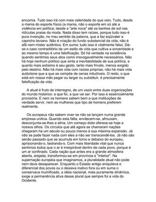 encomia. Tudo isso irá com mais celeridade do que veio. Tudo, desde
a mania do esporte físico (a mania, não o esporte em si) até a
violência em política; desde a "arte nova" até os banhos de sol nas
ridículas praias da moda. Nada disso tem raízes, porque tudo isso é
pura invenção, no mau sentido da palavra, que a faz eqüivaler a
capricho leviano. Não é criação do fundo substancial da vida; não é
afã nem mister autêntico. Em suma: tudo isso é vitalmente falso. Dá-
se o caso contraditório de um estilo de vida que cultiva a sinceridade e
ao mesmo tempo é uma falsificação. Só há verdade na existência
quando sentimos seus atos como irrevogavelmente necessários. Não
há hoje nenhum político que sinta a inevitabilidade de sua política, e
quanto mais extremo é seu gesto, tanto mais frívolo, menos exigido
pelo destino. Não há mais vida com raízes próprias, não há mais vida
autóctone que a que se compõe de cenas iniludíveis. O resto, o que
está em nossa mão pegar ou largar ou substituir, é precisamente
falsificação da vida.

   A atual é fruto de interregno, de um vazio entre duas organizações
do mundo histórico: a que foi, a que vai ser. Por isso é essencialmente
provisória. E nem os homens sabem bem a que instituições de
verdade servir, nem as mulheres que tipo de homens preferem
realmente.

    Os europeus não sabem viver se não se lançam numa grande
empresa unitiva. Quando esta falta, envilecem-se, afrouxam,
desconjunta-se-lhes a alma. Um começo disto oferece-se hoje a
nossos olhos. Os círculos que até agora se chamaram nações
chegaram há um século ou pouco menos à sua máxima expansão. Já
não se pode fazer nada com eles a não ser transcendê-los. Já não são
senão passado que se acumula em torno e debaixo do europeu,
aprisionando-o, lastrando-o. Com mais liberdade vital que nunca
sentimos todos que o ar é irrespirável dentro de cada povo, porque é
um ar confinado. Cada nação que antes era a grande atmosfera
aberta, arejada, transformou-se em província e "interior". Na
supernação européia que imaginamos, a pluralidade atual não pode
nem deve desaparecer. Enquanto o Estado antigo aniquilava o
diferencial dos povos ou o deixava inativo fora ou em suma o
conservava mumificado, a idéia nacional, mais puramente dinâmica,
exige a permanência ativa desse plural que sempre foi a vida do
Ocidente.
 