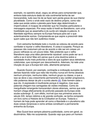 exemplo, no operário atual, cegou as almas para compreender que,
embora toda estrutura dada da vida continental tenha de ser
transcendida, tudo isso há de se fazer sem perda grave de sua interior
pluralidade. Como o snob está vazio de destino próprio, como não
sabe que existe sobre o planeta para fazer algo determinado e
impermutável, é incapaz de entender que há missões particulares e
mensagens especiais. Por essa razão é hostil ao liberalismo, com uma
hostilidade que se assemelha à do surdo em relação à palavra. A
liberdade significou sempre na Europa franquia para ser o que
autenticamente somos. Compreende-se que aspire a prescindir dela
quem sabe que não tem autêntico mister.

    Com estranha facilidade todo o mundo se colocou de acordo para
combater e injuriar o velho liberalismo. A coisa é suspeita. Porque as
pessoas não costumam pôr-se de acordo a não ser em coisas um
pouco velhacas ou um pouco tolas. Não pretendo que o velho
liberalismo seja uma idéia plenamente razoável: como pode ser se é
velho e se é ismo! Mas sim penso que é uma doutrina sobre a
sociedade muito mais profunda e clara do que supõem seus detratores
coletivistas, que começam por desconhecê-lo. Ademais, há nele uma
intuição do que a Europa tem sido, altamente perspicaz.

   Quando Guizot, por exemplo, contrapõe a civilização européia às
demais fazendo notar que nela não triunfou nunca em forma absoluta
nenhum princípio, nenhuma idéia, nenhum grupo ou classe, e que a
isso se deve o seu crescimento permanente e seu caráter progressivo,
não podemos deixar de pôr o ouvido atento (6). Este homem sabe o
que diz. A expressão é insuficiente porque é negativa, mas suas
palavras chegam-nos carregadas de visões imediatas. Como do
mergulhador emergente transcendem olores abismais, vemos que este
homem chega efetivamente do profundo passado da Europa onde
soube submergir. É, com efeito, incrível que nos primeiros anos do
século XIX, tempo retórico e de grande confusão, se tenha composto
um livro como a Histoire de la Civilisation en Europe. Todavia o
homem de hoje pode aprender ali como a liberdade e o pluralismo são
duas coisas recíprocas e como ambas constituem a permanente
entranha da Europa.

   Mas Guizot teve sempre péssima publicidade, como em geral, os
doutrinários. Não me surpreendo. Quando vejo que para um homem
 