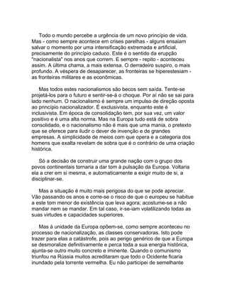 Todo o mundo percebe a urgência de um novo princípio de vida.
Mas - como sempre acontece em crises parelhas - alguns ensaiam
salvar o momento por uma intensificação extremada e artificial,
precisamente do princípio caduco. Este é o sentido da erupção
"nacionalista" nos anos que correm. E sempre - repito - aconteceu
assim. A última chama, a mais extensa. O derradeiro suspiro, o mais
profundo. A véspera de desaparecer, as fronteiras se hiperestesiam -
as fronteiras militares e as econômicas.

    Mas todos estes nacionalismos são becos sem saída. Tente-se
projetá-los para o futuro e sentir-se-á o choque. Por aí não se sai para
lado nenhum. O nacionalismo é sempre um impulso de direção oposta
ao princípio nacionalizador. É exclusivista, enquanto este é
inclusivista. Em época de consolidação tem, por sua vez, um valor
positivo e é uma alta norma. Mas na Europa tudo está de sobra
consolidado, e o nacionalismo não é mais que uma mania, o pretexto
que se oferece para iludir o dever de invenção e de grandes
empresas. A simplicidade de meios com que opera e a categoria dos
homens que exalta revelam de sobra que é o contrário de uma criação
histórica.

   Só a decisão de construir uma grande nação com o grupo dos
povos continentais tornaria a dar tom à pulsação da Europa. Voltaria
ela a crer em si mesma, e automaticamente a exigir muito de si, a
disciplinar-se.

   Mas a situação é muito mais perigosa do que se pode apreciar.
Vão passando os anos e corre-se o risco de que o europeu se habitue
a este tom menor de existência que leva agora; acostume-se a não
mandar nem se mandar. Em tal caso, ir-se-iam volatilizando todas as
suas virtudes e capacidades superiores.

    Mas à unidade da Europa opõem-se, como sempre aconteceu no
processo de nacionalização, as classes conservadoras. Isto pode
trazer para elas a catástrofe, pois ao perigo genérico de que a Europa
se desmoralize definitivamente e perca toda a sua energia histórica,
ajunta-se outro muito concreto e iminente. Quando o comunismo
triunfou na Rússia muitos acreditaram que todo o Ocidente ficaria
inundado pela torrente vermelha. Eu não participei de semelhante
 