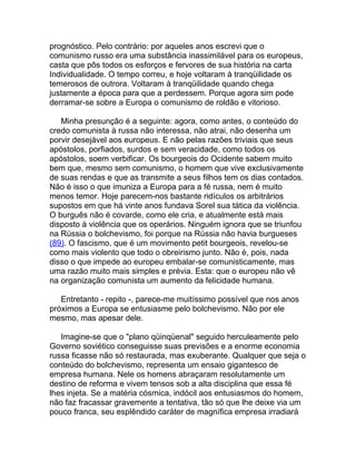 prognóstico. Pelo contrário: por aqueles anos escrevi que o
comunismo russo era uma substância inassimilável para os europeus,
casta que pôs todos os esforços e fervores de sua história na carta
Individualidade. O tempo correu, e hoje voltaram à tranqüilidade os
temerosos de outrora. Voltaram à tranqüilidade quando chega
justamente a época para que a perdessem. Porque agora sim pode
derramar-se sobre a Europa o comunismo de roldão e vitorioso.

   Minha presunção é a seguinte: agora, como antes, o conteúdo do
credo comunista à russa não interessa, não atrai, não desenha um
porvir desejável aos europeus. E não pelas razões triviais que seus
apóstolos, porfiados, surdos e sem veracidade, como todos os
apóstolos, soem verbificar. Os bourgeois do Ocidente sabem muito
bem que, mesmo sem comunismo, o homem que vive exclusivamente
de suas rendas e que as transmite a seus filhos tem os dias contados.
Não é isso o que imuniza a Europa para a fé russa, nem é muito
menos temor. Hoje parecem-nos bastante ridículos os arbitrários
supostos em que há vinte anos fundava Sorel sua tática da violência.
O burguês não é covarde, como ele cria, e atualmente está mais
disposto à violência que os operários. Ninguém ignora que se triunfou
na Rússia o bolchevismo, foi porque na Rússia não havia burgueses
(89). O fascismo, que é um movimento petit bourgeois, revelou-se
como mais violento que todo o obreirismo junto. Não é, pois, nada
disso o que impede ao europeu embalar-se comunisticamente, mas
uma razão muito mais simples e prévia. Esta: que o europeu não vê
na organização comunista um aumento da felicidade humana.

   Entretanto - repito -, parece-me muitíssimo possível que nos anos
próximos a Europa se entusiasme pelo bolchevismo. Não por ele
mesmo, mas apesar dele.

   Imagine-se que o "plano qüinqüenal" seguido herculeamente pelo
Governo soviético conseguisse suas previsões e a enorme economia
russa ficasse não só restaurada, mas exuberante. Qualquer que seja o
conteúdo do bolchevismo, representa um ensaio gigantesco de
empresa humana. Nele os homens abraçaram resolutamente um
destino de reforma e vivem tensos sob a alta disciplina que essa fé
lhes injeta. Se a matéria cósmica, indócil aos entusiasmos do homem,
não faz fracassar gravemente a tentativa, tão só que lhe deixe via um
pouco franca, seu esplêndido caráter de magnífica empresa irradiará
 