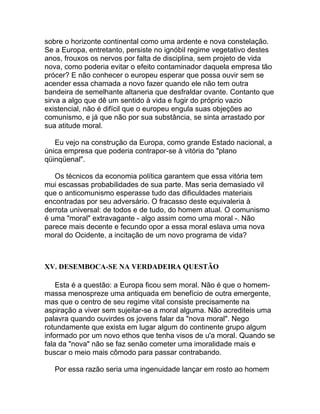sobre o horizonte continental como uma ardente e nova constelação.
Se a Europa, entretanto, persiste no ignóbil regime vegetativo destes
anos, frouxos os nervos por falta de disciplina, sem projeto de vida
nova, como poderia evitar o efeito contaminador daquela empresa tão
prócer? E não conhecer o europeu esperar que possa ouvir sem se
acender essa chamada a novo fazer quando ele não tem outra
bandeira de semelhante altaneria que desfraldar ovante. Contanto que
sirva a algo que dê um sentido à vida e fugir do próprio vazio
existencial, não é difícil que o europeu engula suas objeções ao
comunismo, e já que não por sua substância, se sinta arrastado por
sua atitude moral.

   Eu vejo na construção da Europa, como grande Estado nacional, a
única empresa que poderia contrapor-se à vitória do "plano
qüinqüenal".

   Os técnicos da economia política garantem que essa vitória tem
mui escassas probabilidades de sua parte. Mas seria demasiado vil
que o anticomunismo esperasse tudo das dificuldades materiais
encontradas por seu adversário. O fracasso deste equivaleria à
derrota universal: de todos e de tudo, do homem atual. O comunismo
é uma "moral" extravagante - algo assim como uma moral -. Não
parece mais decente e fecundo opor a essa moral eslava uma nova
moral do Ocidente, a incitação de um novo programa de vida?



XV. DESEMBOCA-SE NA VERDADEIRA QUESTÃO

    Esta é a questão: a Europa ficou sem moral. Não é que o homem-
massa menospreze uma antiquada em benefício de outra emergente,
mas que o centro de seu regime vital consiste precisamente na
aspiração a viver sem sujeitar-se a moral alguma. Não acrediteis uma
palavra quando ouvirdes os jovens falar da "nova moral". Nego
rotundamente que exista em lugar algum do continente grupo algum
informado por um novo ethos que tenha visos de u'a moral. Quando se
fala da "nova" não se faz senão cometer uma imoralidade mais e
buscar o meio mais cômodo para passar contrabando.

   Por essa razão seria uma ingenuidade lançar em rosto ao homem
 