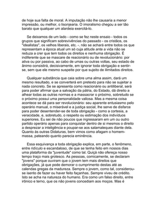 de hoje sua falta de moral. A imputação não lhe causaria a menor
impressão, ou melhor, o lisonjearia. O imoralismo chegou a ser tão
barato que qualquer um alardeia exercitá-lo.

    Se deixamos de um lado - como se fez neste ensaio - todos os
grupos que significam sobrevivências do passado - os cristãos, os
"idealistas", os velhos liberais, etc. -. não se achará entre todos os que
representam a época atual um só cuja atitude ante a vida não se
reduza a crer que tem todos os direitos e nenhuma obrigação. É
indiferente que se mascare de reacionário ou de revolucionário: por
ativa ou por passiva, ao cabo de umas ou outras voltas, seu estado de
ânimo consistirá, decisivamente, em ignorar toda obrigação e sentir-
se, sem que ele mesmo suspeite por que sujeito de ilimitados direitos.

   Qualquer substância que caia sobre uma alma assim, dará um
mesmo resultado, e se converterá em pretexto para não se sujeitar a
nada concreto. Se se apresenta como reacionário ou antiliberal, será
para poder afirmar que a salvação da pátria, do Estado, dá direito a
alhear todas as outras normas e a massacrar o próximo, sobretudo se
o próximo possui uma personalidade valiosa. Mas a mesma coisa
acontece se dá para ser revolucionário: seu aparente entusiasmo pelo
operário manual, o miserável e a justiça social, lhe serve de disfarce
para poder desentender-se de toda obrigação - como a cortesia, a
veracidade, e, sobretudo, o respeito ou estimação dos indivíduos
superiores. Eu sei de não poucos que ingressaram em um ou outro
partido operário apenas para conquistar dentro de si mesmos o direito
a desprezar a inteligência e poupar-se aos salamaleques diante dela.
Quanto às outras Didaturas, bem vimos como afagam o homem-
massa, pateando quanto parecia eminência.

    Essa esquivança a toda obrigação explica, em parte, o fenômeno,
entre ridículo e escandaloso, de que se tenha feito em nossos dias
uma plataforma da "juventude" como tal. Quiçá não ofereça nosso
tempo traço mais grotesco. As pessoas, comicamente, se declaram
"jovens" porque ouviram que o jovem tem mais direitos que
obrigações, já que pode demorar o cumprimento destas até as
calendas gregas da madureza. Sempre o jovem, como tal, considerou-
se isento de fazer ou haver feito façanhas. Sempre viveu de crédito.
Isto se acha na natureza do humano. Era como um falso direito, entre
irônico e terno, que os não jovens concediam aos moços. Mas é
 