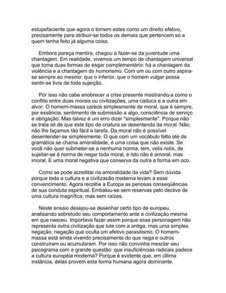 estupefaciente que agora o tomem estes como um direito efetivo,
precisamente para atribuir-se todos os demais que pertencem só a
quem tenha feito já alguma coisa.

    Embora pareça mentira, chegou a fazer-se da juventude uma
chantagem. Em realidade, vivemos um tempo de chantagem universal
que toma duas formas de esgar complementário: há a chantagem da
violência e a chantagem do humorismo. Com um ou com outro aspira-
se sempre ao mesmo: que o inferior, que o homem vulgar possa
sentir-se livre de toda sujeição.

   Por isso não cabe enobrecer a crise presente mostrando-a como o
conflito entre duas morais ou civilizações, uma caduca e a outra em
alvor. O homem-massa carece simplesmente de moral, que é sempre,
por essência, sentimento de submissão a algo, consciência de serviço
e obrigação. Mas talvez é um erro dizer "simplesmente". Porque não
se trata só de que este tipo de criatura se desentenda da moral. Não;
não lhe façamos tão fácil a tarefa. Da moral não é possível
desentender-se simplesmente. O que com um vocábulo falto até de
gramática se chama amoralidade, é uma coisa que não existe. Se
você não quer submeter-se a nenhuma norma, tem, velis nolis, de
sujeitar-se à norma de negar toda moral, e isto não é amoral, mas
imoral. E uma moral negativa que conserva da outra a forma em oco.

   Como se pode acreditar na amoralidade da vida? Sem dúvida
porque toda a cultura e a civilizacão moderna levam a esse
convencimento. Agora recolhe a Europa as penosas conseqüências
de sua conduta espiritual. Embalou-se sem reservas pelo declive de
uma cultura magnífica, mas sem raízes.

   Neste ensaio desejou-se desenhar certo tipo de europeu,
analisando sobretudo seu comportamento ante a civilização mesma
em que nasceu. Importava fazer assim porque esse personagem não
representa outra civilização que lute com a antiga, mas uma simples
negação, negação que oculta um efetivo parasitismo. O homem-
massa está ainda vivendo precisamente do que nega e outros
construíram ou acumularam. Por isso não convinha mesclar seu
psicograma com a grande questão: que insuficiências radicais padece
a cultura européia moderna? Porque é evidente que, em última
instância, delas provém esta forma humana agora dominante.
 