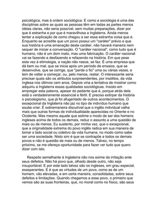 psicológica, mas à ordem sociológica. E como a sociologia é uma das
disciplinas sobre as quais as pessoas têm em todas as partes menos
idéias claras, não seria possível, sem muitas preparações, dizer por
que é estranha e por que é maravilhosa a Inglaterra. Ainda menos
tentar a explicação de como chegou a ser essa estranha coisa que é.
Enquanto se acredite que um povo possui um "caráter" prévio e que
sua história é uma emanação deste caráter, não haverá maneira nem
sequer de iniciar a conversação. O "caráter nacional", como tudo que é
humano, não é um dom inato, mas uma fabricação. O caráter nacional
vai se fazendo e desfazendo e refazendo na história. Em que pese
esta vez à etimologia, a nação não nasce, se faz. É uma empresa que
dá bem ou mal, que se inicia após um período de ensaios, que se
desenvolve, que se corrige, que "perde o fio" uma ou várias vezes, e
tem de voltar a começar, ou, pelo menos, reatar. O interessante seria
precisar quais são os atributos surpreendentes, por insólitos, da vida
inglesa nos últimos cem anos. Depois viria a tentativa de mostrar como
adquiriu a Inglaterra essas qualidades sociológicas. Insisto em
empregar esta palavra, apesar do pedante que é, porque atrás dela
está o verdadeiramente essencial e fértil. E preciso extirpar da história
o psicologismo, que já foi afugentado de outros acontecimentos. O
excepcional da Inglaterra não jaz no tipo de indivíduo humano que
soube criar. É sobremaneira discutível que o inglês individual valha
mais que outras formas de individualidade aparecidas no Oriente e no
Ocidente. Mas mesmo aquele que estime o modo de ser dos homens
ingleses acima de todos os demais, reduz o assunto a uma questão de
mais ou de menos. Eu sustento, por minha vez, que o excepcional,
que a originalidade extrema do povo inglês radica em sua maneira de
tomar o lado social ou coletivo da vida humana, no modo como sabe
ser uma sociedade. Nisto sim é que se contrapõe a todos os demais
povos e não é questão de mais ou de menos. Talvez, no tempo
próximo, se me ofereça oportunidade para fazer ver tudo que quero
dizer com isto.

   Respeito semelhante à Inglaterra não nos exime da irritação ante
seus defeitos. Não há povo que, olhado desde outro, não seja
insuportável. E por este lado talvez são os ingleses, em grau especial,
exasperantes. E é que as virtudes de um povo, como as de um
homem, vão elevadas, e em certa maneira, consolidadas, sobre seus
defeitos e limitações. Quando chegamos a esse povo, o primeiro que
vemos são as suas fronteiras, que, no moral como no físico, são seus
 