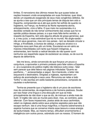 limites. O nervosismo dos últimos meses fez que quase todas as
nações tivessem vivido encarapitadas em suas fronteiras; quer dizer,
dando um espetáculo exagerado de seus mais congênitos defeitos. Se
se ajunta a isso que um dos principais temas de disputa tem sido a
Espanha, compreender-se-á até que ponto hei sofrido de quanto na
Inglaterra, na França, na América do Norte representa atonia,
entorpecimento, vício e falha. O que mais me surpreendeu é a
decidida vontade de não tomar conhecimento das coisas que há na
opinião pública desses países; e o que mais falta tenho sentido, a
respeito da Espanha, tem sido alguma atitude de graça generosa, que
é, a meu juízo, o mais estimável que há no mundo. No anglo-saxão -
não em seus governos, mas sim nos países - tem se deixado circular a
intriga, a frivolidade, a dureza de cabeça, o prejuízo arcaico e a
hipocrisia nova sem lhes pôr um limite. Escutaram-se em sério as
maiores imbecilidades com tanto que fossem indígenas, e,
entrementes, tem havido a radical decisão de não querer ouvir
nenhuma voz espanhola capaz de esclarecer as coisas, ou de ouvi-la
depois de deformá-la.

    Isto me levou, ainda convencido de que forçava um pouco a
conjuntura, a aproveitar o primeiro pretexto para falar sobre a Espanha
e - já a suspicácia do público inglês não tolerava outra coisa - falar
sem parecer que dela falava nas páginas intituladas "Quanto ao
pacifismo... ", acrescentadas a seguir. Se é benévolo, o leitor não
esquecerá o destinatário. Dirigidas a ingleses, representam um
esforço de acomodação a seus usos. Renunciou-se nelas a todo
"brilho" e vão escritas em estilo bastante pickwickiano, composto de
cautelas e eufemismos.

    Tenha-se presente que a Inglaterra não é um povo de escritores
mas de comerciantes, de engenheiros e de homens piedosos. Soube
por isso forjar uma língua e uma elocução em que se trata
principalmente de não dizer o que se diz, de insinuar e ainda mais de
iludir. O inglês não veio ao mundo para dizer, mas, ao contrário, para
silenciar. Com faces impassíveis, postos atrás de seus cachimbos,
velam os ingleses alerta sobre seus próprios segredos para que não
escape nenhum. Isto é uma força magnífica, e importa sobremaneira à
espécie humana que se conserve intacto esse tesouro e essa energia
de taciturnidade. Mas, ao mesmo tempo, dificultam enormemente a
inteligência com outros povos, sobretudo com os nossos. O homem do
 
