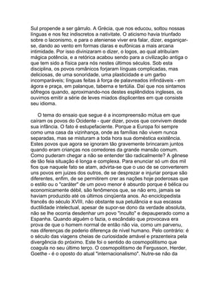 Sul propende a ser gárrulo. A Grécia, que nos educou, soltou nossas
línguas e nos fez indiscretos a nativitate. O aticismo havia triunfado
sobre o laconismo, e para o ateniense viver era falar, dizer, esganiçar-
se, dando ao vento em formas claras e eufônicas a mais arcana
intimidade. Por isso divinizaram o dizer, o logos, ao qual atribuíam
mágica potência, e a retórica acabou sendo para a civilização antiga o
que tem sido a física para nós nestes últimos séculos. Sob esta
disciplina, os povos românicos forjaram línguas complicadas, mas
deliciosas, de uma sonoridade, uma plasticidade e um garbo
incomparáveis; línguas feitas à força de palavreados infindáveis - em
ágora e praça, em palanque, taberna e tertúlia. Daí que nos sintamos
sôfregos quando, aproximando-nos destes esplêndidos ingleses, os
ouvimos emitir a série de leves miados displicentes em que consiste
seu idioma.

    O tema do ensaio que segue é a incompreensão mútua em que
caíram os povos do Ocidente - quer dizer, povos que convivem desde
sua infância. O fato é estupefaciente. Porque a Europa foi sempre
como uma casa da vizinhança, onde as famílias não vivem nunca
separadas, mas se misturam a toda hora sua doméstica existência.
Estes povos que agora se ignoram tão gravemente brincaram juntos
quando eram crianças nos corredores da grande mansão comum.
Como puderam chegar a não se entender tão radicalmente? A gênese
de tão feia situação é longa e complexa. Para enunciar só um dos mil
fios que naquele fato se atam, advirta-se que o uso de se converterem
uns povos em juizes dos outros, de se desprezar e injuriar porque são
diferentes, enfim, de se permitirem crer as nações hoje poderosas que
o estilo ou o "caráter" de um povo menor é absurdo porque é bélica ou
economicamente débil, são fenômenos que, se não erro, jamais se
haviam produzido até os últimos cinqüenta anos. Ao enciclopedista
francês do século XVIII, não obstante sua petulância e sua escassa
ductilidade intelectual, apesar de supor-se dono da verdade absoluta,
não se lhe ocorria desdenhar um povo "inculto" e depauperado como a
Espanha. Quando alguém o fazia, o escândalo que provocava era
prova de que o homem normal de então não via, como um parvenu,
nas diferenças de poderio diferença de nível humano. Pelo contrário: é
o século das viagens cheias de curiosidade amável e prazenteira pela
divergência do próximo. Este foi o sentido do cosmopolitismo que
coagula no seu último terço. O cosmopolitismo de Fergusson, Herder,
Goethe - é o oposto do atual "internacionalismo". Nutre-se não da
 