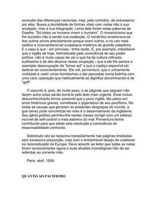 exclusão das diferenças nacionais, mas, pelo contrário, de entusiasmo
por elas. Busca a pluralidade de formas vitais com vistas não à sua
anulação, mas à sua integração. Lema dele foram estas palavras de
Goethe: "Só todos os homens vivem o humano". O romanticismo que
lhe sucedeu não é senão sua exaltação. O romântico enamorava-se
dos outros povos precisamente porque eram outros, e no uso mais
exótico e incompreensível suspeitava mistérios de grande sabedoria.
E o caso é que - em princípio - tinha razão. É, por exemplo, indubitável
que o inglês de hoje, hermetizado pela consciência de seu poder
político, não é muito capaz de ver o que há de cultura refinada,
sutilíssima e de alto alcance nessa ocupação - que a ele lhe parece a
exemplar desocupação de "tomar sol" a que o castiço espanhol sói
dedicar-se conscientemente. Ele crê, porventura, que o unicamente
civilizado é vestir umas bombachas e dar pancadas numa bolinha com
uma vara, operação que habitualmente se dignifica denominando-a de
"golf".

   O assunto é, pois, de muito peso, e as páginas que seguem não
fazem outra coisa senão tomá-lo pelo lado mais urgente. Esse mútuo
desconhecimento tornou possível que o povo inglês, tão parco em
erros históricos graves, cometesse o gigantesco de seu pacifismo. De
todas as causas que geraram as presentes desgraças do mundo, a
que talvez pode concretizar-se mais é o desarmamento da Inglaterra.
Seu gênio político permitiu-lhe nestes meses corrigir com um esforço
incrível de self-control o mais extremo do mal. Porventura tenha
contribuído para que adote esta resolução a consciência da
responsabilidade contraída.

   Sobretudo isto se raciocina tranqüilamente nas páginas imediatas,
sem excessiva presunção, mas com o entranhável desejo de colaborar
na reconstituição da Europa. Devo advertir ao leitor que todas as notas
foram acrescentadas agora e suas alusões cronológicas hão de ser
referidas ao corrente mês.

   Paris, abril, 1938.



QUANTO AO PACIFISMO
 