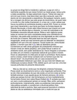 ou grupo se dirige fácil e insistente o aplauso, surge em mim a
veemente suspeita de que nesse homem ou nesse grupo, talvez junto
a dotes excelentes, há algo sobremodo impuro. Talvez isto seja um
erro em que incorro, mas devo dizer que não o procurei, que o foi
dentro de mim decantando a experiência. De qualquer maneira, quero
ter a coragem de afirmar que este grupo de doutrinários, de quem todo
o mundo riu e fez mofas truanescas, é, a meu ver, o mais valioso que
houve na política do continente durante o século XIX. Foram os únicos
que viram claramente o que havia que fazer na Europa depois da
Grande Revolução, e foram além disso homens que criaram em suas
pessoas uma atitude digna e distante, no meio da rusticidade e da
frivolidade crescente daquele século. Rotas e sem vigência quase
todas as normas com que a sociedade presta uma continência ao
indivíduo, não podia este constituir-se uma dignidade se não a extraía
do fundo de si mesmo. Mal pode fazer-se isso sem alguma
exageração, ainda que seja somente para se defender do abandono
orgiástico em que vivia seu contorno. Guizot soube ser, como Buster
Keaton, o homem que não ri (7). Não se abandona jamais.
Condensam-se nele várias gerações de protestantes nimeses que
haviam vivido em alerta perpétuo, sem poder flutuar à deriva no
ambiente social, sem poder abandonar-se. Havia chegado a converter-
se neles em um instinto a impressão radical de que existir é resistir,
fincar os calcanhares no chão para se opor à correnteza. Numa época
como a nossa, é bom tomar contacto com os homens que não "se
deixam levar". Os doutrinários são um caso excepcional de
responsabilidade intelectual; quer dizer, do que mais tem faltado aos
intelectuais europeus desde 1750, defeito que é, por sua vez, uma das
causas profundas do presente desconcerto

   Mas eu não sei se, ainda que me dirigindo a leitores franceses,
Posso aludir ao doutrinarismo como a uma magnitude conhecida. Pois
se dá o fato escandaloso de que não existe um só livro onde se tenha
tentado precisar o que aquele grupo de homens pensava, (8) como,
ainda que pareça incrível, não há tampouco um livro medianamente
formal sobre Guizot nem sobre Royer-Collard (9). É verdade que nem
um nem o outro publicaram jamais um soneto. Mas, enfim, pensaram
profundamente, originalmente, sobre os problemas mais graves da
vida pública européia, e constituíram o doutrinal político mais
estimável de toda a centúria. Nem será possível reconstruir a história
desta se não se estabelece intimidade com o modo em que se
 